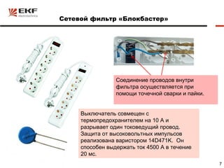 Сетевой фильтр «Блокбастер»




                 Соединение проводов внутри
                 фильтра осуществляется при
                 помощи точечной сварки и пайки.


     Выключатель совмещен с
     термопредохранителем на 10 А и
     разрывает один токоведущий провод.
     Защита от высоковольтных импульсов
     реализована варистором 14D471K. Он
     способен выдержать ток 4500 А в течение
     20 мс.
                                                   7
 