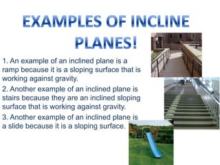 EXAMPLES OF INCLINE PLANES!,[object Object],1. An example of an inclined plane is a ramp because it is a sloping surface that is working against gravity.,[object Object],2. Another example of an inclined plane is stairs because they are an inclined sloping surface that is working against gravity.,[object Object],3. Another example of an inclined plane is a slide because it is a sloping surface.,[object Object]