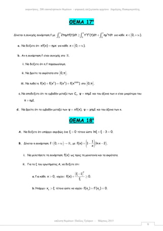 επίλυση θεµάτων: Παύλος Τρύφων – Μάρτιος 2015
εκφωνήσεις 200 επαναληπτικών θεµάτων - ψηφιακή επεξεργασία αρχείου: ∆ηµήτρης Παπαµικρούλης
9
ΘEMA 17ο
Δίνεται η συνεχής συνάρτηση f µε
x x x
2 2 2
0 0 0
2tηµtf(t)dt t f (t)dt ηµ tdt≥ +∫ ∫ ∫ για κάθε x 0, ).∈ +∞
a. Να δείξετε ότι xf(x) ηµx= για κάθε x 0, ).∈ +∞
b. Αν η συνάρτηση f είναι συνεχής στο .ℝ
i. Να δείξετε ότι η f παραγωγίσιµη.
ii. Να βρείτε τα ακρότατα στο 0,π 
   .
iii. Να λυθεί η 2 3 2009
f(x) f(x ) f(x ) f(x )+ = + στο 0,π 
   .
c.Να αποδείξετε ότι το εµβαδόν µεταξύ των f
C , ψ xηµ1= και του άξονα των x είναι µικρότερο του
π ηµ1.+
d. Nα βρείτε ότι το εµβαδόν µεταξύ των ψ xf(x), ψ χηµ1= = και του άξονα των x.
ΘEMA 18ο
A. Να δείξετε ότι υπάρχει ακριβώς ένα ξ 0> τέτοιο ώστε lnξ ξ 3 0.+ − =
B. Δίνεται η συνάρτηση ( )f : 0, ,+∞ → ℝ µε ( )
1
f(x) 1 lnx 2 .
x
  = − −   
i. Να µελετήσετε τη συνάρτηση f(x) ως προς τη µονοτονία και τα ακρότατα.
ii. Για το ξ του ερωτήµατος Α, να δείξετε ότι:
a.Για κάθε x 0,> ισχύει:
( )
2
ξ 1
f(x) 0.
ξ
−
+ ≥
b.Υπάρχει o
x ξ> τέτοιο ώστε να ισχύει o o
f(x ) f (x ) 0.′+ =
 