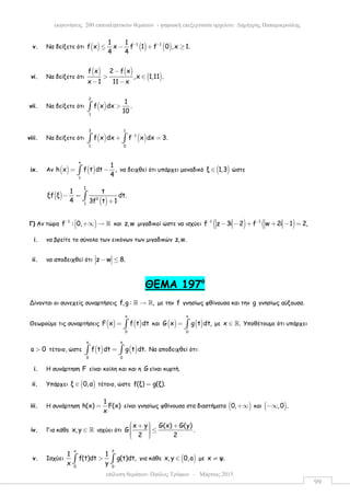 επίλυση θεµάτων: Παύλος Τρύφων – Μάρτιος 2015
εκφωνήσεις 200 επαναληπτικών θεµάτων - ψηφιακή επεξεργασία αρχείου: ∆ηµήτρης Παπαµικρούλης
99
v. Να δείξετε ότι ( ) ( ) ( )1 11 1
f x x f 1 f 0 ,x 1.
4 4
− −
≤ − + ≥
vi. Να δείξετε ότι
( ) ( )
( )
f x 2 f x
,x 1,11 .
x 1 11 x
−
> ∈
− −
vii. Να δείξετε ότι ( )
2
1
1
f x dx .
10
>∫
viii. Να δείξετε ότι ( ) ( )
3 1
1
1 0
f x dx f x dx 3.−
+ =∫ ∫
ix. Αν ( ) ( )
x
1
1
h x f t dt ,
4
= −∫ να δειχθεί ότι υπάρχει µοναδικό ( )ξ 1,3∈ ώστε
( )
( )
ξ
2
1
1 t
ξf ξ dt.
4 3f t 1
− =
+
∫
Γ) Αν τώρα )1
f : 0,−  +∞ → ℝ και z,w µιγαδικοί ώστε να ισχύει ( ) ( )1 1
f z 3i 2 f w 2i 1 2,− −
− − + + − =
i. να βρείτε το σύνολο των εικόνων των µιγαδικών z,w.
ii. να αποδειχθεί ότι z w 8.− ≤
ΘEMA 197ο
Δίνονται οι συνεχείς συναρτήσεις f,g : ,→ℝ ℝ µε την f γνησίως φθίνουσα και την g γνησίως αύξουσα.
Θεωρούµε τις συναρτήσεις ( ) ( )
x
0
F x f t dt= ∫ και ( ) ( )
x
0
G x g t dt,= ∫ µε x .∈ ℝ Υποθέτουµε ότι υπάρχει
a 0> τέτοιο, ώστε ( ) ( )
a a
0 0
f t dt g t dt.=∫ ∫ Να αποδειχθεί ότι:
i. Η συνάρτηση F είναι κοίλη και και η G είναι κυρτή.
ii. Υπάρχει ( )ξ 0,α∈ τέτοιο, ώστε f(ξ) g(ξ).=
iii. Η συνάρτηση
1
h(x) F(x)
x
= είναι γνησίως φθίνουσα στα διαστήµατα ( )0,+∞ και ( ),0 .−∞
iv. Για κάθε x, y ∈ ℝ ισχύει ότι
x y G(x) G(y)
G .
2 2
 + +  ≤   
v. Ισχύει
yx
0 0
1 1
f(t)dt g(t)dt,
x y
>∫ ∫ για κάθε ( )x, y 0,a∈ µε x ψ.≠
 
