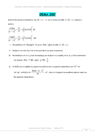 επίλυση θεµάτων: Παύλος Τρύφων – Μάρτιος 2015
εκφωνήσεις 200 επαναληπτικών θεµάτων - ψηφιακή επεξεργασία αρχείου: ∆ηµήτρης Παπαµικρούλης
101
ΘEMA 200ο
Δίνονται δυο συνεχείς συναρτήσεις )f,g : 0, +∞ → ℝ για τις οποίες για κάθε )x 0,∈ +∞ ισχύουν οι
σχέσεις:
( )
( )
4
1x
2
x
0
e f(x) 1
x g xt dt (1)
2e 1−
  = +    +
∫
( )
( )
4
1x
2
x
0
e g(x) 1
x f xt dt (2)
2e 1−
  = +    +
∫
i. Να αποδείξετε ότι f(x),g(x) 0> και ότι f(x) g(x)= για κάθε )x 0, .∈ +∞
ii. Να βρείτε τον τύπο της f και να την µελετήσετε ως προς τη µονοτονία.
iii. Να αποδείξετε ότι οι f, g είναι αντιστρέψιµες και να βρείτε τις τετράδες των α, β, γ, δ που ικανοποιούν
την εξίσωση: 1 1 1
f(a) f (β) g(γ) g (δ)
2
− −
− + − =
iv. Αν Ε(Ω) είναι το εµβαδό του χωρίου που ορίζεται από τις γραφικές παραστάσεις των
1
f,f−
τον
xx , yy′ ′ , να δείξετε ότι:
( )
2
λ
Ε(Ω) λ 1
e ,
2λ
+ −
= όπου λ η τετµηµένη του µοναδικού σηµείου τοµής των
δύο γραφικών παραστάσεων.
 