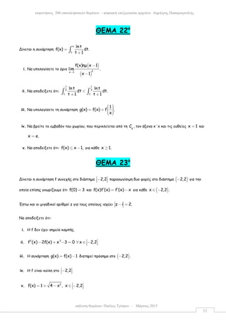 επίλυση θεµάτων: Παύλος Τρύφων – Μάρτιος 2015
εκφωνήσεις 200 επαναληπτικών θεµάτων - ψηφιακή επεξεργασία αρχείου: ∆ηµήτρης Παπαµικρούλης
11
ΘΕΜΑ 22ο
Δίνεται η συνάρτηση
x
1
lnt
f(x) dt.
t 1
=
+∫
i. Να υπολογίσετε το όριο
( )
( )
2x 1
f(x)ηµ x 1
lim .
x 1
→
−
−
ii. Να αποδείξετε ότι:
1 1
2 3
1 1
lnt lnt
dt dt.
t 1 t 1
<
+ +∫ ∫
iii. Να υπολογίσετε τη συνάρτηση
1
g(x) f(x) f .
x
  = +    
iv. Να βρείτε το εµβαδόν του χωρίου, που περικλείεται από τη g
C , τον άξονα x΄x και τις ευθείες x 1= και
x e.=
v. Να αποδείξετε ότι: f(x) x 1,≤ − για κάθε x 1.≥
ΘEMA 23ο
Δίνεται η συνάρτηση f συνεχής στο διάστηµα 2,2 −   παραγωγίσιµη δυο φορές στο διάστηµα ( )2,2− για την
οποία επίσης γνωρίζουµε ότι f(0) 3= και f(x)f (x) f (x) x′ ′= − για κάθε ( )x 2,2∈ − .
Έστω και οι µιγαδικοί αριθµοί z για τους οποίους ισχύει z i 2.− =
Να αποδείξετε ότι:
i. Η f δεν έχει σηµεία καµπής.
ii. 2 2
f (x) 2f(x) x 3 0 x 2,2 − + − = ∀ ∈ −  
iii. Η συνάρτηση g(x) f(x) 1= − διατηρεί πρόσηµο στο ( )2,2− .
iv. Η f είναι κοίλη στο 2,2 −  
v. 2
f(x) 1 4 x , x 2,2 = + − ∈ −  
 