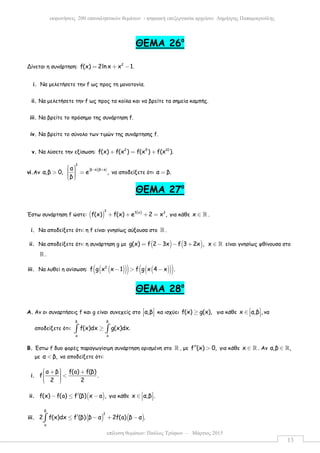 επίλυση θεµάτων: Παύλος Τρύφων – Μάρτιος 2015
εκφωνήσεις 200 επαναληπτικών θεµάτων - ψηφιακή επεξεργασία αρχείου: ∆ηµήτρης Παπαµικρούλης
13
ΘEMA 26ο
Δίνεται η συνάρτηση: 2
f(x) 2ln x x 1.= + −
i. Να µελετήσετε την f ως προς τη µονοτονία.
ii. Να µελετήσετε την f ως προς τα κοίλα και να βρείτε τα σηµεία καµπής.
iii. Να βρείτε το πρόσηµο της συνάρτηση f.
iv. Να βρείτε το σύνολο των τιµών της συνάρτησης f.
v. Να λύσετε την εξίσωση: 2 5 10
f(x) f(x ) f(x ) f(x ).+ = +
vi.Αν
( )( )
2
β α β αα
α,β 0, e ,
β
− +  > =   
να αποδείξετε ότι α β.=
ΘEMA 27ο
Έστω συνάρτηση f ώστε: ( )
3 f(x) 3
f(x) f(x) e 2 x ,+ + + = για κάθε x ∈ ℝ .
i. Να αποδείξετε ότι: η f είναι γνησίως αύξουσα στο ℝ .
ii. Να αποδείξετε ότι: η συνάρτηση g µε ( ) ( )g(x) f 2 3x f 3 2x ,= − − + x ∈ ℝ είναι γνησίως φθίνουσα στο
ℝ .
iii. Να λυθεί η ανίσωση: ( )( )( ) ( )( )( )2
f g x x 1 f g x 4 x .− > −
ΘEMA 28ο
A. Αν οι συναρτήσεις f και g είναι συνεχείς στο α,β 
   κα ισχύει f(x) g(x),≥ για κάθε x α,β , ∈    να
αποδείξετε ότι:
β β
α α
f(x)dx g(x)dx.≥∫ ∫
B. Έστω f δυο φορές παραγωγίσιµη συνάρτηση ορισµένη στο ℝ , µε f (x) 0,′′ > για κάθε x ∈ ℝ . Αν α,β ,∈ ℝ
µε α β,< να αποδείξετε ότι:
i.
α β f(a) f(β)
f .
2 2
 + +  <   
ii. ( )f(x) f(a) f (β) x a ,′− ≤ − για κάθε x α,β . ∈   
iii. ( ) ( )
β
2
α
2 f(x)dx f (β) β α 2f(a) β α .′≤ − + −∫
 