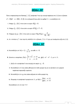 επίλυση θεµάτων: Παύλος Τρύφων – Μάρτιος 2015
εκφωνήσεις 200 επαναληπτικών θεµάτων - ψηφιακή επεξεργασία αρχείου: ∆ηµήτρης Παπαµικρούλης
14
ΘEMA 29ο
Έστω η παραγωγίσιµη στο διάστηµα 1,1 −   συνάρτηση f που έχει συνεχή παράγωγο στο (-1,1) και η εξίσωση:
3 2
z f(1)z z f(0) 0 (1)+ − + = . Αν η εξίσωση (1) έχει ρίζα τον αριθµό 1 i,+ να αποδείξετε ότι:
i. Υπάρχει ( )1
ξ 0,1∈ τέτοιο ώστε να ισχύει: 1
f(ξ ) 0.=
ii. Υπάρχει ( )2
ξ 0,1∈ τέτοιο ώστε να ισχύει: 2
2f (ξ ) 7 0.′ + =
iii. Υπάρχουν ( )3 4
ξ ,ξ 0,1∈ τέτοιο ώστε να ισχύει: 3 4 2
1 1
3
f (ξ )f (ξ ) .
2ξ 2ξ
′ ′ =
−
iv. Αν επιπλέον η f ′ είναι περιττή, αποδείξτε ότι η εξίσωση ( ) 0f x′ = έχει µια τουλάχιστον ρίζα στο (-1,1).
ΘEMA 30ο
A. Να αποδείξετε ότι ( )
x
ln x 1 ,
x 1
+ >
+
για κάθε x 0.>
B. Δίνονται οι συναρτήσεις ( )
1
x1 x , x 0f(x)
e , x 0
 + >= 
 =
και x 2
g(x) e x 1,= − − µε x ∈ ℝ .
i. Δείξτε ότι η συνάρτηση f είναι συνεχής στο σηµείο 0
x 0.=
ii. Να αποδείξετε η f είναι γνήσια φθίνουσα στο πεδίο ορισµού της και να εξετάσετε αν η γραφική
παράσταση παρουσιάζει ακρότατα.
iii. Να αποδείξετε ότι η g είναι γνήσια αύξουσα στο πεδίο ορισµού της.
iv. Θεωρούµε τη συνάρτηση h ορισµένη στο ℝ , µε
f(x) , x 0
h(x) .
g(x) , x 0
 ≥= 
 <
Να αποδείξετε ότι η h είναι “1-1”.
 