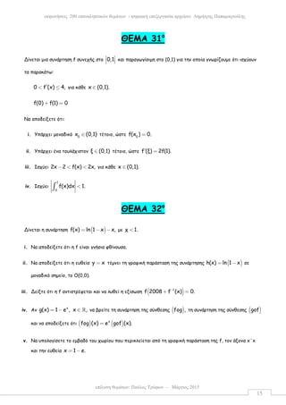 επίλυση θεµάτων: Παύλος Τρύφων – Μάρτιος 2015
εκφωνήσεις 200 επαναληπτικών θεµάτων - ψηφιακή επεξεργασία αρχείου: ∆ηµήτρης Παπαµικρούλης
15
ΘΕΜΑ 31ο
Δίνεται µια συνάρτηση f συνεχής στο 0,1 
   και παραγωγίσιµη στο (0,1) για την οποία γνωρίζουµε ότι ισχύουν
τα παρακάτω:
0 f (x) 4,′< ≤ για κάθε x (0,1).∈
f(0) f(1) 0+ =
Να αποδείξετε ότι:
i. Υπάρχει µοναδικό 0
x (0,1)∈ τέτοιο, ώστε 0
f(x ) 0.=
ii. Υπάρχει ένα τουλάχιστον ξ (0,1)∈ τέτοιο, ώστε f (ξ) 2f(1).′ =
iii. Ισχύει 2x 2 f(x) 2x,− < < για κάθε x (0,1).∈
iv. Ισχύει
1
0
f(x)dx 1.<∫
ΘΕΜΑ 32ο
Δίνεται η συνάρτηση ( )f(x) ln 1 x x,= − − µε χ 1.<
i. Να αποδείξετε ότι η f είναι γνήσια φθίνουσα.
ii. Να αποδείξετε ότι η ευθεία y x= τέµνει τη γραφική παράσταση της συνάρτησης ( )h(x) ln 1 x= − σε
µοναδικό σηµείο, το Ο(0,0).
iii. Δείξτε ότι η f αντιστρέφεται και να λυθεί η εξίσωση ( )1
f 2008 f (x) 0.−
+ =
iv. Αν x
g(x) 1 e , x ,= − ∈ ℝ να βρείτε τη συνάρτηση της σύνθεσης ( )fog , τη συνάρτηση της σύνθεσης ( )gof
και να αποδείξετε ότι ( ) ( )x
fog (x) e gof (x).=
v. Να υπολογίσετε το εµβαδό του χωρίου που περικλείεται από τη γραφική παράσταση της f, τον άξονα x΄x
και την ευθεία x 1 e.= −
 