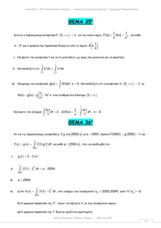 επίλυση θεµάτων: Παύλος Τρύφων – Μάρτιος 2015
εκφωνήσεις 200 επαναληπτικών θεµάτων - ψηφιακή επεξεργασία αρχείου: ∆ηµήτρης Παπαµικρούλης
17
ΘΕΜΑ 35ο
Δίνεται η παραγωγίσιµη συνάρτηση ( )f : 0,+∞ → ℝ για την οποία ισχύει 2
1 1
f (x) f(x) ,
x x
′ + = για κάθε
x 0> και η γραφική της παράσταση διέρχεται από το σηµείο
1
Α e, .
e
     
i. Να βρείτε την συνάρτηση f και να τη µελετήσετε ως προς την µονοτονία και τα ακρότατα.
ii. Να αποδείξετε ότι
3 3
3 3
x e
2 2
e dx x dx≤∫ ∫
iii. Θεωρούµε την συνάρτηση
x
1
g(x) f(t)dt, x 0.= >∫ Να αποδείξετε ότι η συνάρτηση ( )h : 0,+∞ → ℝ µε
21
h(x) g(x) g ln x
x
  = + −   
είναι σταθερή στο διάστηµα ( )0, .+∞
Να λύσετε την εξίσωση
1
x x
1 1
lnt 2 ln t
dt 2 2xf(x) dt, x 0.
t x t
+ − = − >∫ ∫
ΘΕΜΑ 36ο
Αν για τις παραγωγίσιµες συναρτήσεις f,g στο 2002,a 
   µε α 2002> ισχύουν ( ) ( )f 2002 g 2002 1= = και
( ) ( ) ( ) ( )
a
2002
f x g x f t g t dt+ = ∫ για κάθε χ 2002,α , ∈    τότε να αποδειχθεί ότι:
i. ( ) ( )g x 2 f x .= −
ii. ( )( )
a
2
2002
f t 1 dt a 2004.− = −∫
iii. a 2004.≥
iv. a) Αν ( ) ( )( )
x
2
2002
h x f t 1 dt,= −∫ τότε υπάρχει ένα τουλάχιστον ( )0
x 2002,2004∈ ώστε ( )0
h x 0.′ =
β) Η γραφική παράσταση της f ,′ τέµνει τον άξονα x'x σε ένα τουλάχιστον σηµείο.
γ) Η γραφική παράσταση της f δέχεται οριζόντια εφαπτοµένη.
 
