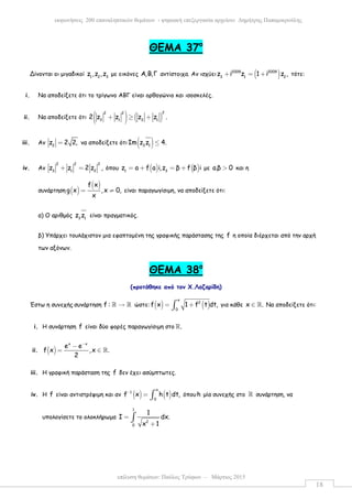 επίλυση θεµάτων: Παύλος Τρύφων – Μάρτιος 2015
εκφωνήσεις 200 επαναληπτικών θεµάτων - ψηφιακή επεξεργασία αρχείου: ∆ηµήτρης Παπαµικρούλης
18
ΘΕΜΑ 37ο
Δίνονται οι µιγαδικοί 1 2 3
z ,z ,z µε εικόνες Α,Β,Γ αντίστοιχα. Αν ισχύει ( )2009 2009
3 1 2
z i z 1 i z ,+ = + τότε:
i. Να αποδείξετε ότι το τρίγωνο ΑΒΓ είναι ορθογώνιο και ισοσκελές.
ii. Να αποδείξετε ότι ( ) ( )
22 2
3 1 3 1
2 z z z z .+ ≥ +
iii. Αν 2
z 2 2,= να αποδείξετε ότι ( )3 1
Ιm z z 4.≤
iv. Αν
2 2 2
3 1 2
z z 2 z ,+ = όπου ( ) ( )1 3
z a f a i,z β f β i= + = + µε a.β 0> και η
συνάρτηση ( )
( )f x
g x ,x 0,
x
= ≠ είναι παραγωγίσιµη, να αποδείξετε ότι:
α) Ο αριθµός 3 1
z z είναι πραγµατικός.
β) Υπάρχει τουλάχιστον µια εφαπτοµένη της γραφικής παράστασης της f η οποία διέρχεται από την αρχή
των αξόνων.
ΘΕΜΑ 38ο
(προτάθηκε από τον Χ.Λαζαρίδη)
Έστω η συνεχής συνάρτηση f : →ℝ ℝ ώστε: ( ) ( )
x
2
0
f x 1 f t dt,= +∫ για κάθε x .∈ ℝ Να αποδείξετε ότι:
i. Η συνάρτηση f είναι δύο φορές παραγωγίσιµη στο .ℝ
ii. ( )
x x
e e
f x ,x .
2
−
−
= ∈ ℝ
iii. Η γραφική παράσταση της f δεν έχει ασύµπτωτες.
iv. Η f είναι αντιστρέψιµη και αν ( ) ( )
x
1
0
f x h t dt,−
= ∫ όπουh µία συνεχής στο ℝ συνάρτηση, να
υπολογίσετε το ολοκλήρωµα
1
2
0
1
Ι dx.
x 1
=
+
∫
 
