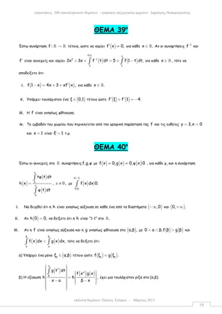 επίλυση θεµάτων: Παύλος Τρύφων – Μάρτιος 2015
εκφωνήσεις 200 επαναληπτικών θεµάτων - ψηφιακή επεξεργασία αρχείου: ∆ηµήτρης Παπαµικρούλης
19
ΘΕΜΑ 39ο
Έστω συνάρτηση f : →ℝ ℝ τέτοια, ώστε να ισχύει ( )f x 0,′ ≠ για κάθε x .∈ ℝ Αν οι συναρτήσεις 1
f−
και
f′ είναι συνεχείς και ισχύει
( )
( ) ( )
f x x
2 1
3 1
2x 3x f t dt 5 f 1 t dt,−
+ + = + −∫ ∫ για κάθε x ∈ ℝ , τότε να
αποδείξετε ότι:
i. ( ) ( )f 1 x 4x 3 xf x ,′− = + + για κάθε x .∈ ℝ
ii. Υπάρχει τουλάχιστον ένα ( )ξ 0,1∈ τέτοιο ώστε ( ) ( )f ξ f 1 4.′ ′+ = −
iii. H f είναι γνησίως φθίνουσα.
iv. Το εµβαδόν του χωρίου που περικλείεται από την γραφική παράσταση της f και τις ευθείες y 3,x 0= =
και x 1= είναι Ε 1= τ.µ.
ΘΕΜΑ 40ο
Έστω οι συνεχείς στο ℝ συναρτήσεις f,g,φ µε ( ) ( ) ( )f x 0,g x 0,φ x 0≠ ≠ 〉 , για κάθε χ, και η συνάρτηση
( )
( )
( )
x
0
x
0
tφ t dt
h x
φ t dt
=
∫
∫
, 0x ≠ , µε ( )
( )
( )h 1
h 2
f x dx 0.
−
〉∫
i. Να δειχθεί ότι η h είναι γνησίως αύξουσα σε κάθε ένα από τα διαστήµατα ( ),0−∞ και ( )0, .+∞
ii. Αν ( )h 0 0,= να δείξετε ότι η h είναι “1-1” στο .ℝ
iii. Αν η f είναι γνησίως αύξουσα και η g γνησίως φθίνουσα στο ( )a,β , µε ( ) ( )0 a β,f β g β< < > και
( ) ( )
β β
a a
f x dx g x dx,<∫ ∫ τότε να δείξετε ότι:
α) Υπάρχει ένα µόνο ( )0
ξ α,β∈ τέτοιο ώστε ( ) ( )0 0
f ξ g ξ .=
β) Η εξίσωση
( ) ( ) ( )
x
t
x
β
g t dt
f x g x
h h ,
x a β x
           =     − −        
∫
έχει µια τουλάχιστον ρίζα στο (α,β).
 