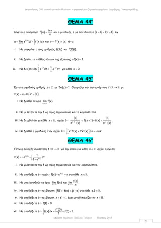 επίλυση θεµάτων: Παύλος Τρύφων – Μάρτιος 2015
εκφωνήσεις 200 επαναληπτικών θεµάτων - ψηφιακή επεξεργασία αρχείου: ∆ηµήτρης Παπαµικρούλης
21
ΘΕΜΑ 44ο
Δίνεται η συνάρτηση ( ) lnx
f x
x
= και ο µιγαδικός z µε την ιδιότητα z 4 2 z 1 .− = − Αν
( )
( )
e
f x
x 1
α lim e ,β f x dx
→+∞
= = ∫ και ( )γ f e z ,′= + τότε:
i. Να συγκρίνετε τους αριθµούς f(3a) και f(10β) .
ii. Να βρείτε το πλήθος λύσεων της εξίσωσης γf(x) 1.=
iii. Να δείξετε ότι
2 2
x
lnxe
t t
0 0
e dt e dt− −
≥∫ ∫ για κάθε x 0.>
ΘΕΜΑ 45ο
Έστω ο µιγαδικός αριθµός z ,∈ ℂ µε Im(z) 1.= Θεωρούµε και την συνάρτηση f : →ℝ ℝ µε
( )x
f(x) x ln e z .= − +
i. Να βρεθεί τα όριο
x
lim f(x).
→+∞
ii. Να µελετήσετε την f ως προς τη µονοτονία και τη καµπυλότητα.
iii. Να δειχθεί ότι γα κάθε x ,∈ ℝ ισχύει ότι: ( )x 1 x
z z
f x 1 f(x)
e z e z+
< + − <
+ +
iv. Να βρεθεί ο µιγαδικός z αν ισχύει ότι:
1
2
0
x f (x) 2xf(x) dx ln2. ′ + = −∫  
ΘΕΜΑ 46ο
Έστω η συνεχής συνάρτηση f : →ℝ ℝ για την οποία για κάθε x ∈ ℝ ισχύει η σχέση:
x
f(0)
f(t)
0
1
f(x) e dt.
1 e
= − + ∫
+
i. Να µελετήσετε την f ως προς τη µονοτονία και την καµπυλότητα.
ii. Να αποδείξετε ότι ισχύει f(x)
f(x) e x+ = για κάθε x .∈ ℝ
iii. Να υπολογισθούν τα όρια:
x
lim f(x)
→−∞
και
x
f(x)
lim .
x→−∞
iv. Να αποδείξετε ότι η εξίσωση: f(β) f(a) β α− ≤ − για κάθε α,β .∈ ℝ
v. Να αποδείξετε ότι η εξίσωση x
x e 1+ = έχει µοναδική ρίζα την x 0.=
vi. Να αποδείξετε ότι f(1) 0.=
vii. Να αποδείξετε ότι
21
0
f (0)
f(x)dx f(0) 1.
2
= − −∫
 