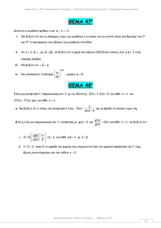 επίλυση θεµάτων: Παύλος Τρύφων – Μάρτιος 2015
εκφωνήσεις 200 επαναληπτικών θεµάτων - ψηφιακή επεξεργασία αρχείου: ∆ηµήτρης Παπαµικρούλης
22
ΘΕΜΑ 47ο
Δίνονται οι µιγαδικοί αριθµοί z και w z i z.= + ⋅
i. Να δείξετε ότι για τις διάφορες τιµές του µιγαδικού z η εικόνα του w κινείται πάνω στη δχοτόµο του 1ου
και 3ου
τεταρτηµορίου των αξόνων του µιγαδικού επιπέδου.
ii. Αν z α β i,= + ⋅ µε a β ,≠ να δείξετε ότι η αρχή των αξόνων Ο(0,0) και εικόνες των z,w,i z⋅ είναι
κορυφές ρόµβου.
iii. Να δείξετε ότι i w w.⋅ =
iv. Να υπολογίσετε τη δύναµη
2006
w
,
w
 
 
 
 
εφόσον w 0.≠
ΘΕΜΑ 48ο
Έστω µια συνάρτηση f, παραγωγίσιµη στο ℝ µε τις ιδιότητες: f(π) 1, f(x) 0= ≠ για κάθε x ∈ ℝ και
2
2f (x) f (x) ηµx′ = ⋅ για κάθε x ∈ ℝ .
α. Να δείξετε ότι ο τύπος της συνάρτηση f είναι :
2
f(x)
συνx 3
=
+
και να βρεθεί το σύνολο τιµών της.
β.Αν g είναι µια παραγωγίσιµη στο ℝ συνάρτηση µε g(x) 0> και
g (x)
f(x)
g(x)
′
= για κάθε x ∈ ℝ , να δείξετε ότι:
i.
2
a
β
g(β) e
0 ln β α,
g(α) e
  
 ≤ ≤ − 
   
για κάθε α,β ∈ ℝ µε α β.<
ii. 1 Ε 2,≤ ≤ όπου Ε το εµβαδό του χωρίου που περικλείεται από την γραφική παράσταση της f, τους
άξονες συντεταγµένων και την ευθεία x 2.=
 