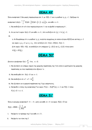 επίλυση θεµάτων: Παύλος Τρύφων – Μάρτιος 2015
εκφωνήσεις 200 επαναληπτικών θεµάτων - ψηφιακή επεξεργασία αρχείου: ∆ηµήτρης Παπαµικρούλης
23
ΘΕΜΑ 49ο
Έστω συνάρτηση f, δύο φορές παραγωγίσιµη στο ℝ µε f(0) 1= και οι µιγαδικοί 1 2
z ,z .∈ ℂ Ορίζουµε τη
συνάρτηση ( )
1 2z z x χ
1 2
0 0
h,h(x) f(t)dt f(t)dt 1 1 z z x,
−
= − + − −∫ ∫ για κάθε x ∈ ℝ .
i. Να αποδείξετε ότι η h είναι παραγωγίσιµη στο ℝ και να βρεθεί η παράγωγος h΄.
ii. Αν για την h ισχύει h(x) 0≥ για κάθε x ∈ ℝ , τότε να δείξετε ότι 1
z 1= ή 2
z 1.=
iii.
α. Αν θεωρήσουµε ότι οι µιγαδικοί 1 2
z ,z κινούνται συγχρόνως σε κύκλο κέντρου Κ(0,0) και ακτίνας ρ 1=
και ισχύει 1 2
z ,z Ι∈ µε 1 2
z z ,≠ τότε να δείξετε ότι: h (x) 2f(2x) f(x) 1.′ = − −
β.Αν ισχύει f(0) f(1),= να αποδείξετε ότι υπάρχουν 1
ξ (0,1)∈ και 2
ξ (1,2)∈ τέτοια ώστε:
1 2
h (ξ ) 2f (ξ ).′′ ′=
ΘΕΜΑ 50ο
Δίνεται η συνάρτηση
x
e
f(x) lnx, x 0.
2
= − >
i. Να εξετάσετε αν υπάρχει σηµείο της γραφικής παράστασης της f στο οποίο η εφαπτοµένη της γραφικής
παράστασης να είναι παράλληλη στον άξονα x΄x.
ii. Να αποδειχθεί ότι: f(x) 0> για x 1.>
iii. Να αποδείξετε ότι 3 2 9
e e ln .
4
− >
iv. Να εξετάσετε αν η γραφική παράσταση της f έχει ασύµπτωτες.
v. Να βρεθεί ο τύπος της συνάρτησης F αν ισχύει 2
F (x) f(x)F (x), x 1′ = − > και F(1) 1= όπου
( )F x 0 x 1.≠ ∀ >
ΘΕΜΑ 51ο
Έστω η συνεχής συνάρτηση f: →ℝ ℝ , ώστε για κάθε x ∈ ℝ να ισχύει f(x) 0≠ και
x
0
t
f(x) 2010 dt
f(t)
= + ∫
i. Να βρείτε το πρόσηµο της f για κάθε x ∈ ℝ .
ii. Να βρείτε τον τύπο της f.
 