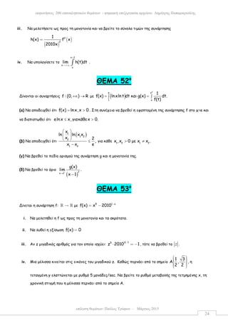 επίλυση θεµάτων: Παύλος Τρύφων – Μάρτιος 2015
εκφωνήσεις 200 επαναληπτικών θεµάτων - ψηφιακή επεξεργασία αρχείου: ∆ηµήτρης Παπαµικρούλης
24
iii. Να µελετήσετε ως προς τη µονοτονία και να βρείτε το σύνολο τιµών της συνάρτησης
( )
( )2
2
1
h(x) f x
2010x
=
iv. Να υπολογίσετε το
x 1
x
x
lim h(t)dt
+
→+∞ ∫ .
ΘΕΜΑ 52ο
Δίνονται οι συναρτήσεις f : (0, ) R+∞ → µε ( )
2
e x
1 x
1
f(x) lnxln t dt και g(x) dt.
f(t)
= =∫ ∫
(α) Να αποδειχθεί ότι f(x) lnx,x 0= > . Στη συνέχεια να βρεθεί η εφαπτοµένη της συνάρτησης f στο χ=e και
να διαπιστωθεί ότι elnx x,γιακάθεx 0.≤ >
(β) Να αποδειχθεί ότι
( )1
1 2
2
1 2
x
ln ln x x
x 2
,
x x e
 
 
  ≤
−
για κάθε 1 2 1 2
x ,x 0 µε x x .> ≠
(γ) Να βρεθεί το πεδίο ορισµού της συνάρτηση g και η µονοτονία της.
(δ) Να βρεθεί το όριο
( )
2
x 1
g(x)
lim .
x 1
+
→
−
ΘΕΜΑ 53ο
Δίνεται η συνάρτηση f: →ℝ ℝ µε 5 1 x
f(x) x 2010 −
= −
i. Να µελετηθεί η f ως προς τη µονοτονία και τα ακρότατα.
ii. Να λυθεί η εξίσωση f(x) 0=
iii. Αν z µιγαδικός αριθµός για τον οποίο ισχύει:
z 15
z 2010 1
−
⋅ = − , τότε να βρεθεί το z .
iv. Μια µέλισσα κινείται στις εικόνες του µιγαδικού z. Καθώς περνάει από το σηµείο
1 3
Α ,
2 2
      
, η
τεταγµένη y ελαττώνεται µε ρυθµό 5 µονάδες/sec. Να βρείτε το ρυθµό µεταβολής της τετµηµένης x, τη
χρονική στιγµή που η µέλισσα περνάει από το σηµείο Α.
 