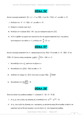 επίλυση θεµάτων: Παύλος Τρύφων – Μάρτιος 2015
εκφωνήσεις 200 επαναληπτικών θεµάτων - ψηφιακή επεξεργασία αρχείου: ∆ηµήτρης Παπαµικρούλης
26
ΘΕΜΑ 56ο
Δίνεται η συνεχής συνάρτηση f: )0, +∞ → ℝ µε f(0) 1= και x
2x f (x) e′< < , για κάθε x 0>
i. Να δείξετε ότι: 2 x
x 1 f(x) e+ < < , για κάθε x 0> .
ii. Να βρείτε το σύνολο τιµών της f.
iii. Να δείξετε ότι η εξίσωση 2
f(x) 2x= , έχει µια τουλάχιστον ρίζα στο ( )1,2 .
iv. Αν Ε το εµβαδόν του χωρίου που περικλείεται από την γραφική παράσταση της f, τους άξονες
συντεταγµένων κ την ευθεία x 1= , να δείξετε ότι:
4
Ε e
3
< < .
ΘΕΜΑ 57ο
Δίνεται η συνεχής συνάρτηση f στο ℝ , παραγωγίσιµη στο 0 µε f(x) 0≠ για κάθε x 0≠ , f(0) 0= και
f (0) 0′ ≠ . Δίνεται επίσης η συνάρτηση ( )
x
0
g,g(x) tf x t dt, x .= − ∈∫ ℝ
i. Να αποδείξετε ότι η g
C εφάπτεται του άξονα x΄x.
ii. Να αποδείξετε ότι g (x) f(x)′′ = για κάθε x ∈ ℝ .
iii. Αποδείξτε ότι υπάρχει ( )ξ 0,1∈ τέτοιο ώστε να ισχύει
1
0
f(ξ) f(t)dt= ∫ .
iv. Να αποδείξετε ότι
x 0
g(x)
lim 0
f(x)→
= .
ΘΕΜΑ 58ο
Έστω στο σύνολο των µιγαδικών αριθµών ℂ η εξίσωση 2
z 2z 2 0 (1)+ + = .
i. Αν 1 2
z ,z είναι οι ρίζες της εξίσωσης (1), να αποδείξετε ότι: 2008 2008
1 2
z z 0− = .
ii. Αν 1
z είναι η ρίζα της εξίσωσης του i. ερωτήµατος, µε φανταστικό µέρος θετικό αριθµό, να βρείτε την
µικρότερη τιµή του θετικού ακεραίου v για την οποία ο v
1
z είναι πραγµατικός αριθµός.
 
