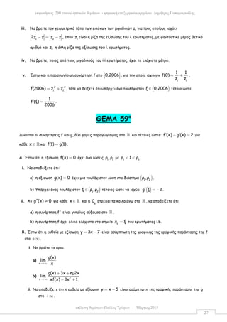 επίλυση θεµάτων: Παύλος Τρύφων – Μάρτιος 2015
εκφωνήσεις 200 επαναληπτικών θεµάτων - ψηφιακή επεξεργασία αρχείου: ∆ηµήτρης Παπαµικρούλης
27
iii. Να βρείτε τον γεωµετρικό τόπο των εικόνων των µιγαδικών z, για τους οποίους ισχύει
1 2
2z z z z− = − , όπου 1
z είναι η ρίζα της εξίσωσης του i. ερωτήµατος, µε φανταστικό µέρος θετικό
αριθµό και 2
z η άλλη ρίζα της εξίσωσης του i. ερωτήµατος.
iv. Να βρείτε, ποιος από τους µιγαδικούς του iii ερωτήµατος, έχει το ελάχιστο µέτρο.
v. Έστω και η παραγωγίσιµη συνάρτηση f στο 0,2006 
   , για την οποία ισχύουν
1 2
1 1
f(0)
z z
= + ,
2 2
1 2
f(2006) z z= + , τότε να δείξετε ότι υπάρχει ένα τουλάχιστον ( )ξ 0,2006∈ τέτοιο ώστε
1
f (ξ)
2006
′ = .
ΘΕΜΑ 59ο
Δίνονται οι συναρτήσεις f και g, δύο φορές παραγωγίσιµες στο ℝ και τέτοιες ώστε: f (x) g (x) 2′ ′− = για
κάθε x ∈ ℝ και f(1) g(1)= .
A. Έστω ότι η εξίσωση f(x) 0= έχει δυο λύσεις 1 2
ρ ,ρ µε 1 2
ρ 1 ρ< < .
i. Να αποδείξετε ότι:
a) η εξίσωση g(x) 0= έχει µια τουλάχιστον λύση στο διάστηµα ( )1 2
ρ ,ρ .
b) Υπάρχει ένας τουλάχιστον ( )1 2
ξ ρ ,ρ∈ τέτοιος ώστε να ισχύει ( )g ξ 2′ = − .
ii. Αν g (x) 0′′ ≠ για κάθε x ∈ ℝ και η g
C στρέφει τα κοίλα άνω στο ℝ , να αποδείξετε ότι:
a) η συνάρτηση f΄ είναι γνησίως αύξουσα στο ℝ .
b) η συνάρτηση f έχει ολικό ελάχιστο στο σηµείο o
x ξ= του ερωτήµατος i.b.
B. Έστω ότι η ευθεία µε εξίσωση y 3x 7= − είναι ασύµπτωτη της γραφικής της γραφικής παράστασης της f
στο +∞ .
i. Να βρείτε τα όριa:
a)
x
g(x)
lim
x→+∞
b) 2x
g(x) 3x ηµ2x
lim
xf(x) 3x 1→+∞
+ +
− +
ii. Na αποδείξετε ότι η ευθεία µε εξίσωση y x 5= − είναι ασύµπτωτη της γραφικής παράστασης της g
στο +∞ .
 
