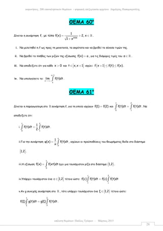 επίλυση θεµάτων: Παύλος Τρύφων – Μάρτιος 2015
εκφωνήσεις 200 επαναληπτικών θεµάτων - ψηφιακή επεξεργασία αρχείου: ∆ηµήτρης Παπαµικρούλης
28
ΘΕΜΑ 60ο
Δίνεται η συνάρτηση
2006
1
f, µε τύπο f(x) 2, x
1 x
= + ∈
+
ℝ .
i. Να µελετηθεί η f ως προς τη µονοτονία, τα ακρότατα και να βρεθεί το σύνολο τιµών της.
ii. Να βρεθεί το πλήθος των ριζών της εξίσωσης f(x) a= , για τις διάφορες τιµές του α ∈ ℝ .
iii. Να αποδείξετε ότι για κάθε x 0> και t x,x 1 ∈ +   ισχύει: ( )f x 1 f(t) f(x)+ ≤ ≤ .
iv. Να υπολογίσετε το:
x 1
x
x
lim f(t)dt
+
→+∞ ∫ .
ΘΕΜΑ 61ο
Δίνεται η παραγωγίσιµη στο ℝ συνάρτηση f, για τη οποία ισχύουν f(1) f(2)= και
1 2
0 1
f(t)dt f(t)dt=∫ ∫ . Να
αποδείξετε ότι:
i.
1 2
0 1
1
f(t)dt f(t)dt
2
=∫ ∫ .
ii.Για την συνάρτηση
x
0
1
φ(x) f(t)dt
x
= ∫ , ισχύουν οι προϋποθέσεις του θεωρήµατος Rolle στο διάστηµα
1,2 
   .
iii.Η εξίσωση
1
0
f(x) f(xt)dt= ∫ έχει µια τουλάχιστον ρίζα στο διάστηµα ( )1,2 .
iv.Υπάρχει τουλάχιστον ένα c 1,2 ∈    τέτοιο ώστε:
c 2
1 c
f(c) f(t)dt f(c) f(t)dt=∫ ∫
v.Αν g συνεχής συνάρτηση στο ℝ , τότε υπάρχει τουλάχιστον ένα ( )ξ 1,2∈ τέτοιο ώστε:
ξ1
ξ 2
f(ξ) g(t)dt g(ξ) f(t)dt=∫ ∫ .
 