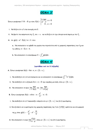 επίλυση θεµάτων: Παύλος Τρύφων – Μάρτιος 2015
εκφωνήσεις 200 επαναληπτικών θεµάτων - ψηφιακή επεξεργασία αρχείου: ∆ηµήτρης Παπαµικρούλης
2
ΘEMA 3ο
Έστω η συνάρτηση f : R R→ µε τύπο x
x ηµx
, x 0
f(x) e 1
0 , x 0
 ⋅ ≠=  − =
i. Να δείξετε ότι η f είναι συνεχής στο 0.
ii. Να βρείτε την ασύµπτωτη της f
C στο +∞ και να δείξετε ότι έχει άπειρα κοινά σηµεία µε την f
C .
iii. Αν x
g(x) e f(x), x= ⋅ ∀ ∈ ℝ τότε:
a. Να υπολογίσετε το εµβαδό του χωρίου που περικλείεται από τις γραφικές παραστάσεις των f,g και
τις ευθείες x 0,x π= = .
b. Να υπολογίσετε το ολοκλήρωµα
π
π
Ι g(x)dx
−
= ∫ .
ΘEMA 4ο
(προτάθηκε από τον Χ.Λαζαρίδη)
A. Έστω η συνάρτηση ( )h(x) lnx x, x 0, .= + ∈ +∞
i. Να αποδείξετε ότι η h αντιστρέφεται και να υπολογίσετε το ολοκλήρωµα
1 e
1
1
h (x)dx.
+
−
∫
ii. Να αποδείξετε ότι η εξίσωση lnx x 0+ = έχει ακριβώς µια λύση, έστω ( )ρ 0, .∈ +∞
iii. Να υπολογίσετε τα όρια
x 0
ηµx
lim
h(x)+
→
και 2x
ηµx
lim .
h (x)→+∞
B. Έστω η συνάρτηση
2
x
f(x) xln x x , x 0.
2
= − + >
i. Να αποδείξετε ότι η f παρουσιάζει ελάχιστο στο ( )ρ 0,∈ +∞ του (Α.ii) ερωτήµατος.
ii. Να εξετάσετε αν η εφαπτοµένη της γραφικής παράστασης της f στο ( )1,f(1) εφάπτεται και στη γραφική
της g, όπου
3
2x 11
g(x) x .
3 6
= − − −
iii. Να υπολογίσετε το όριο
x ρ
f (x)
lim ,
x ρ→
′
−
όπου ( )ρ 0,∈ +∞ του (Α.ii) ερωτήµατος.
 
