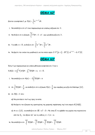επίλυση θεµάτων: Παύλος Τρύφων – Μάρτιος 2015
εκφωνήσεις 200 επαναληπτικών θεµάτων - ψηφιακή επεξεργασία αρχείου: ∆ηµήτρης Παπαµικρούλης
29
ΘΕΜΑ 62ο
Δίνεται η συνάρτηση f, µε
( )
2
o
x t
x
f(x) e dt
− +
−
= ∫ .
i. Να αποδείξετε ότι η f είναι παραγωγίσιµη και γνησίως αύξουσα στο ℝ .
ii. Να δείξετε ότι η εξίσωση
f(x)
2 x
0
t dt 1 e= −∫ , έχει µοναδική ρίζα στο ℝ .
iii. Για κάθε x 0> , να δείξετε ότι:
2 2
x
ln xe
t t
0 0
e dt e dt− −
≥∫ ∫ .
iv. Να βρείτε την εικόνα του µιγαδικούz για τον οποίο ισχύει ( ) ( ) ( )1 z i3
2 f z i 3f 1 e 6 f 0
+ +
′′ ′⋅ + − ⋅ = ⋅
ΘΕΜΑ 63ο
Έστω f µια παραγωγίσιµη και γνήσια φθίνουσα συνάρτηση στο ℝ και η
( )
1
x
x
1 1
h,h(x) x f xt dt f(t)dt x, x 0= − + >∫ ∫ .
i. Να αποδείξετε ότι
x
1
h(x) 2 f(t)dt x= − +∫
ii. Αν
2
1
1
f(t)dt
2
=∫ , να αποδείξετε ότι η εξίσωση
1
f(x)
2
= έχει ακριβώς µια ρίζα στο διάστηµα ( )1,2 .
iii. Αν f(1) 1= τότε:
a) Να µελετήσετε την h ως προς τα κοίλα.
b) Να βρείτε την εξίσωση της εφαπτοµένης της γραφικής παράστασης της h στο σηµείο ( )Κ 1,h(1) .
c) Αν ( )a 1,3 ,∈ να αποδείξετε ότι 2
2E a 3 4a+ + < όπου E το εµβαδόν του χωρίου που περικλείεται
από την h
C , τον άξονα xx' και τις ευθείες x 1,x a.= =
iv. Να αποδείξετε ότι
2007 2006 2008 2005
1 1 1 1
f(t)dt f(t)dt f(t)dt f(t)dt+ > +∫ ∫ ∫ ∫ .
 