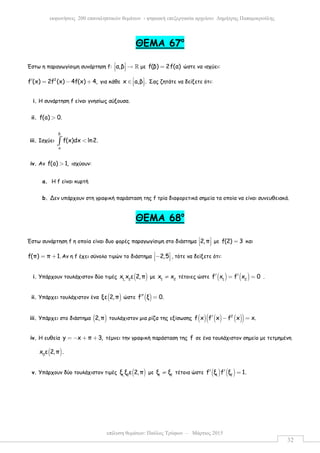 επίλυση θεµάτων: Παύλος Τρύφων – Μάρτιος 2015
εκφωνήσεις 200 επαναληπτικών θεµάτων - ψηφιακή επεξεργασία αρχείου: ∆ηµήτρης Παπαµικρούλης
32
ΘEMA 67ο
Έστω η παραγωγίσιµη συνάρτηση f: α,β  →   ℝ µε f(β) 2f(α)= ώστε να ισχύει:
2
f (x) 2f (x) 4f(x) 4,′ = − + για κάθε x a,β . ∈    Σας ζητάτε να δείξετε ότι:
i. Η συνάρτηση f είναι γνησίως αύξουσα.
ii. f(a) 0.>
iii. Ισχύει
β
α
f(x)dx ln2.<∫
iv. Αν f(a) 1,> ισχύουν:
a. Η f είναι κυρτή
b. Δεν υπάρχουν στη γραφική παράσταση της f τρία διαφορετικά σηµεία τα οποία να είναι συνευθειακά.
ΘΕΜΑ 68ο
Έστω συνάρτηση f η οποία είναι δυο φορές παραγωγίσιµη στο διάστηµα 2,π 
   µε f(2) 3= και
f(π) π 1.= + Αν η f έχει σύνολο τιµών το διάστηµα 2,5 −   , τότε να δείξετε ότι:
i. Υπάρχουν τουλάχιστον δύο τιµές ( )1, 2
x x ε 2,π µε 1 2
x x≠ τέτοιες ώστε ( ) ( )1 2
f x f x 0′ ′= = .
ii. Υπάρχει τουλάχιστον ένα ( )ξε 2,π ώστε ( )f ξ 0.′′ =
iii. Υπάρχει στο διάστηµα ( )2,π τουλάχιστον µια ρίζα της εξίσωσης ( ) ( ) ( )( )2
f x f x f x x.′ − =
iv. Η ευθεία y x π 3,= − + + τέµνει την γραφική παράσταση της f σε ένα τουλάχιστον σηµείο µε τετµηµένη
( )0
x ε 2,π .
v. Υπάρχουν δύο τουλάχιστον τιµές ( )1, 2
ξ ξ ε 2,π µε 1 2
ξ ξ≠ τέτοια ώστε ( ) ( )1 2
f ξ f ξ 1.′ ′ =
 