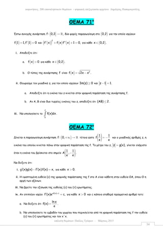 επίλυση θεµάτων: Παύλος Τρύφων – Μάρτιος 2015
εκφωνήσεις 200 επαναληπτικών θεµάτων - ψηφιακή επεξεργασία αρχείου: ∆ηµήτρης Παπαµικρούλης
34
ΘΕΜΑ 71ο
Έστω συνεχής συνάρτηση f : 0,2 ,  →   ℝ δύο φορές παραγωγίσιµη στο ( )0,2 για την οποία ισχύουν
( ) ( )f 1 1,f 1 0′= = και ( )( ) ( ) ( )
2
f x f x f x 1 0,′ ′′+ + = για κάθε ( )x 0,2 .∈
i. Αποδείξτε ότι:
a. ( )f x 0> για κάθε ( )x 0,2 .∈
b. Ο τύπος της συνάρτησης f είναι ( ) 2
f x 2x x .= −
ii. Θεωρούµε τον µιγαδικό z, για τον οποίο ισχύουν Im(z) 0≥ και z 1 1.− =
a. Αποδείξτε ότι η εικόνα του z κινείται στην γραφική παράσταση της συνάρτησης f.
b. Αν Α, Β είναι δυο τυχαίες εικόνες του z, αποδείξτε ότι (ΑΒ) 2≤ .
iii. Να υπολογίσετε το
2
0
f(x)dx∫ .
ΘΕΜΑ 72ο
Δίνεται η παραγωγίσιµη συνάρτηση ( )f : 0,+∞ → ℝ τέτοια ώστε
1 1
f
e e
   = −   
και ο µιγαδικός αριθµός z, η
εικόνα του οποίου κινείται πάνω στην γραφική παράσταση της f. Το µέτρο του z, z g(x),= γίνεται ελάχιστο
όταν η εικόνα του βρίσκεται στο σηµείο
1 1
A , .
e e
  −   
Να δείξετε ότι:
i. g (x)g(x) f (x)f(x) x,′ ′− = για κάθε x 0.>
ii. Η εφαπτοµένη ευθεία (ε) της γραφικής παράστασης της f στο Α είναι κάθετη στην ευθεία ΟΑ, όπου Ο η
αρχή των αξόνων.
iii. Να βρείτε την εξίσωση της ευθείας (ε) του (ii) ερωτήµατος.
iv. Αν επιπλέον ισχύει ef(x) 1
f (x)e c,+
′ = για κάθε x 0> και c κάποιο σταθερό πραγµατικό αριθµό τοτε:
a. Να δείξετε ότι
ln x
f(x)
e
= .
b. Να υπολογίσετε το εµβαδόν του χωρίου που περικλείεται από τη γραφική παράσταση της f την ευθεία
(ε) του (ii) ερωτήµατος και τον x΄x.
 