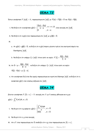 επίλυση θεµάτων: Παύλος Τρύφων – Μάρτιος 2015
εκφωνήσεις 200 επαναληπτικών θεµάτων - ψηφιακή επεξεργασία αρχείου: ∆ηµήτρης Παπαµικρούλης
35
ΘΕΜΑ 73ο
Έστω η συνάρτηση f : α,β ,  →   ℝ παραγωγίσιµη στο α,β 
   µε f (a) f (β) 0′ ′= = και f(a) f(β).<
i. Να δείξετε ότι η συνάρτηση
f(x) f(a)
, a x β
g(x) x a
0 , x a
 − < ≤=  −
 =
είναι συνεχής στο α,β . 
  
ii. Να δείξετε ότι η g(x) είναι παραγωγίσιµη στο (α,β
 µε g (β) 0.′ <
iii.
a. Αν g(x) g(β) 0,> > να δείξετε ότι η g(x) παίρνει µέγιστη τιµή σε ένα εσωτερικό σηµείο του
διαστήµατος α,β . 
  
b. Να δείξετε ότι υπάρχει ( )ξ α,β∈ τέτοιο ώστε να ισχύει: ( )
f(ξ) f(α)
f ξ .
ξ α
−
′ =
−
iv. Αν
f(β) f(a)
0 µ ,
β α
−
< <
−
να δείξετε ότι υπάρχει ( )ξ α,β∈ τέτοιο ώστε να ισχύει:
( )f(ξ) f(a) µ ξ α .− = ⋅ −
v. Αν η συνάρτηση f(x) είναι δυο φορές παραγωγίσιµη και κυρτή στο διάστηµα ( )α,β να δείξετε ότι η
συνάρτηση g(x) είναι γνησίως αύξουσα στο ( )α,β .
ΘΕΜΑ 74ο
Δίνεται η συνάρτηση )f : 0, +∞ → ℝ συνεχής στο ℝ µε f γνησίως φθίνουσα και η g µε
( )
1
0
g(x) f xt dt, x 0.= ≥∫
i. Να δειχτεί ότι η g γράφεται
x
0
f(t)dt
, x 0g(x)
x
f(0) , x 0
 >= 
 =
∫
ii. Να δειχτεί ότι η g είναι συνεχής
iii. Αν η f είναι παραγωγίσιµη στο 0 αποδείξτε ότι η g είναι παραγωγίσιµη στο )0, . +∞
 