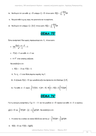 επίλυση θεµάτων: Παύλος Τρύφων – Μάρτιος 2015
εκφωνήσεις 200 επαναληπτικών θεµάτων - ψηφιακή επεξεργασία αρχείου: ∆ηµήτρης Παπαµικρούλης
36
iv. Να δειχτεί ότι για κάθε χ 0> υπάρχει ξ 0> τέτοιο ώστε
x
0
f(t)
f(ξ) dt
x
= ∫
v. Να µελετηθεί η g ως προς την µονοτονία και τα ακρότατα.
vi. Να δειχτεί ότι υπάρχει ( )ξ 0,1∈ τέτοιο ώστε
1
ξ
f(t)
f(ξ) dt
ξ
= ∫
ΘΕΜΑ 75ο
Έστω συνάρτηση f δυο φορές παραγωγίσιµη στο ,ℝ τέτοια ώστε:
• 2x 1
f(x) x 2
lim 1
x 1→
+ +
=
−
• f (x) 1′ > για κάθε x 1≠ και
• Η f′′ είναι γνησίως αύξουσα.
Να αποδείξετε ότι:
i. f(1) 3= − και f (1) 1.′ =
ii. Το o
x 1= είναι θέση σηµείου καµπής της f.
iii. Η εξίσωση f(x) 0= έχει µοναδική ρίζα που βρίσκεται στο διάστηµα ( )1,4 .
iv. Για κάθε x 1> ισχύει ( )
x 2
1 3
f f(t) t dt f( 4) x f(1) 2 f (1)dt .
−
−
 
 ′− > − + + 
  
∫ ∫
ΘΕΜΑ 76ο
Για τις συνεχείς συναρτήσεις f,g : →ℝ ℝ και τον µιγαδικό z 0≠ ισχύουν για κάθε x ∈ ℝ οι σχέσεις:
g(x) 0≠ και
x x
1 0
f(t)dt z x g(t)dt.− =∫ ∫ Να αποδείξετε ότι:
i. Η εικόνα του z ανήκει σε κύκλο Ο(0,0) και ακτίνα
0 0
1 1
ρ f(t)dt g(t)dt.= =∫ ∫
ii. f(0) 0= και f (0) 2g(0).′ =
 