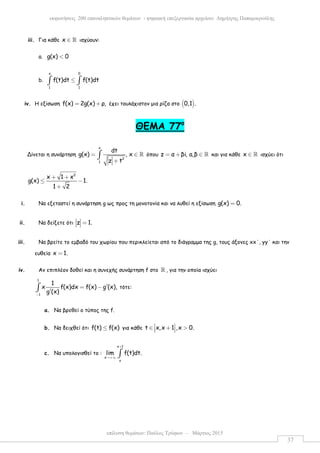 επίλυση θεµάτων: Παύλος Τρύφων – Μάρτιος 2015
εκφωνήσεις 200 επαναληπτικών θεµάτων - ψηφιακή επεξεργασία αρχείου: ∆ηµήτρης Παπαµικρούλης
37
iii. Για κάθε x ∈ ℝ ισχύουν:
a. g(x) 0<
b.
x 0
1 1
f(t)dt f(t)dt≤∫ ∫
iv. Η εξίσωση f(x) 2g(x) ρ,= + έχει τουλάχιστον µια ρίζα στο ( )0,1 .
ΘΕΜΑ 77ο
Δίνεται η συνάρτηση
x
2
1
dt
g(x) , x
z t
= ∈
+
∫ ℝ όπου z α βi, a,β= + ∈ ℝ και για κάθε x ∈ ℝ ισχύει ότι
2
x 1 x
g(x) 1.
1 2
+ +
≤ −
+
i. Να εξεταστεί η συνάρτηση g ως προς τη µονοτονία και να λυθεί η εξίσωση g(x) 0.=
ii. Να δείξετε ότι z 1.=
iii. Να βρείτε το εµβαδό του χωρίου που περικλείεται από το διάγραµµα της g, τους άξονες xx΄, yy΄ και την
ευθεία x 1.=
iv. Αν επιπλέον δοθεί και η συνεχής συνάρτηση f στο ℝ , για την οποία ισχύει
1
1
1
x f(x)dx f(x) g (x),
g (x)−
′= −
′∫ τότε:
a. Να βρεθεί ο τύπος της f.
b. Να δειχθεί ότι f(t) f(x)≤ για κάθε t x,x 1 ,x 0. ∈ + >  
c. Να υπολογισθεί το :
x 1
x
x
lim f(t)dt.
+
→+∞ ∫
 