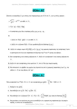 επίλυση θεµάτων: Παύλος Τρύφων – Μάρτιος 2015
εκφωνήσεις 200 επαναληπτικών θεµάτων - ψηφιακή επεξεργασία αρχείου: ∆ηµήτρης Παπαµικρούλης
39
ΘΕΜΑ 80ο
Δίνονται οι συναρτήσεις f, g οι οποίες είναι παραγωγίσιµες και «1-1» στο ,ℝ για τις οποίες ισχύουν:
•
( )
( )
f f(x)
f g(x)
f(x)
e
e
e
= για κάθε x ,∈ ℝ
• ( )f x ψ f(x) f(ψ),+ = +
• Η συνάρτηση g έχει δυο ετερόσηµες ρίζες 1 2
ρ ,ρ µε 1 2
ρ ρ .<
A.
i. Δείξτε ότι f(x) g(x) x− = για κάθε x .∈ ℝ
ii. Δείξτε ότι η εξίσωση f(x) 0= έχει µοναδική ρίζα στο διάστηµα ( )1 2
ρ ,ρ .
B. Δείξτε ότι υπάρχει σηµείο ( )Κ ξ,f(ξ) µε ( )1 2
ξ ρ ,ρ∈ της γραφικής παράστασης της συνάρτησης f ώστε
η εφαπτοµένη στο Κ να έιναι παράλληλη στη διχοτόµο της 1ης
και 3ης
γωνίας των αξόνων.
C. Εάν η συνάρτηση g είναι γνησίως αύξουσα στο ℝ , δείξτε ότι η συνάρτηση f είναι γνησίως αύξουσα στο
ℝ .
D. Δείξτε ότι εάν η συνάρτηση g είναι κυρτή στο ℝ , τότε η f δεν έχει σηµεία καµπής.
E. Να υπολογίσετε το εµβαδόν του χωρίου που περικλείεται από τις γραφικές παραστάσεις των f, g , την
ευθεία x 2= και τους άξονες xx', yy'.
ΘEMA 81ο
Έστω συνάρτηση f µε f (x) 0,′′ < x ∈ ℝ και η συνάρτηση g µε
2x 3
2
g(x) f(x t)dt, x .
−
−
= − ∈∫ ℝ
i. Να βρείτε την g (x).′
ii. Να αποδείξετε ότι ( ) ( )g 3 5x g 5x 2 .′ ′− = −
iii. Να αποδείξετε ότι η εξίσωση ( ) ( )
3 x
x 2
1
f 3 x f x 2 f(t)dt,
x
−
+
− + + = ∫ έχει λύση στο διάστηµα
1
0,
2
     
.
iv. Να µελετήσετε την κυρτότητα της g και να αποδείξετε ότι η γραφική της παράσταση έχει ένα σηµείο
καµπής, το οποίο και να προσδιορίσετε.
 
