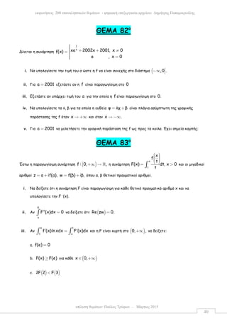 επίλυση θεµάτων: Παύλος Τρύφων – Μάρτιος 2015
εκφωνήσεις 200 επαναληπτικών θεµάτων - ψηφιακή επεξεργασία αρχείου: ∆ηµήτρης Παπαµικρούλης
40
ΘEMA 82ο
Δίνεται η συνάρτηση
1
x
xe 2002x 2001, x 0f(x)
a , x 0
 + + ≠= 
 =
i. Να υπολογίσετε την τιµή του α ώστε η f να είναι συνεχής στο διάστηµα ( ,0 .−∞ 
ii. Για a 2001= εξετάστε αν η f είναι παραγωγίσιµη στο 0
iii. Εξετάστε αν υπάρχει τιµή του a για την οποία η f είναι παραγωγίσιµη στο 0.
iv. Να υπολογίσετε τα λ, β για τα οποία η ευθεία ψ λχ β= + είναι πλάγια ασύµπτωτη της γραφικής
παράστασης της f όταν x → +∞ και όταν x .→ −∞
v. Για a 2001= να µελετήσετε την γραφική παράσταση της f ως προς τα κοίλα. Έχει σηµεία καµπής;
ΘΕΜΑ 83ο
Έστω η παραγωγίσιµη συνάρτηση ( )f : 0, ,+∞ → ℝ η συνάρτηση
x
1
x
f
t
F(x) dt, x 0
t
     
= >∫ και οι µιγαδικοί
αριθµοί z a if(a), w f(β) iβ,= + = + όπου α, β θετικοί πραγµατικοί αριθµοί.
i. Να δείξετε ότι η συνάρτηση F είναι παραγωγίσιµη για κάθε θετικό πραγµατικό αριθµό x και να
υπολογίσετε την F΄(x).
ii. Αν
β
α
F (x)dx 0′′ =∫ να δείξετε ότι: ( )Re zw 0.=
iii. Αν
e 1
1 e
f (x)ln xdx F (x)dx′ ′=∫ ∫ και η F είναι κυρτή στο ( )0, ,+∞ να δείξετε:
a. f(e) 0=
b. F(x) F(e)≥ για κάθε ( )x 0,∈ +∞
c. ( ) ( )2F 2 F 3<
 