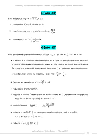 επίλυση θεµάτων: Παύλος Τρύφων – Μάρτιος 2015
εκφωνήσεις 200 επαναληπτικών θεµάτων - ψηφιακή επεξεργασία αρχείου: ∆ηµήτρης Παπαµικρούλης
41
ΘΕΜΑ 84ο
Έστω συνάρτηση 2
f,f(x) x x 1, x .= + + ∈ ℝ
i. Να δείξετε ότι f(x) 0,> για κάθε x .∈ ℝ
ii. Να µελετήσετε ως προς τη µονοτονία τη συνάρτηση
f (x)
.
f(x)
′
iii. Να υπολογίσετε το:
2
2
0
1
I dx.
x 1
=
+
∫
ΘΕΜΑ 85ο
Έστω η συνάρτηση f ορισµένη στο διάστηµα ( )0,+∞ µε f(x) 0> για κάθε ( )x 0,∈ +∞ και a 0≠
A. Η εφαπτοµένη σε τυχαίο σηµείο Μ του γραφήµατος της f, τέµνει τον ηµιάξονα Οψ σε σηµείο Β έτσι ώστε
το τραπέζιο ΟΒΜΑ να έχει σταθερό εµβαδόν ίσον µε
2
α , όπου Α σηµείο του θετικού ηµιάξονα Οχ µε την
ίδια τετµηµένη µε αυτήν του Μ. Αν είναι γνωστό ότι το σηµείο ( )2
1,α ανήκει στην γραφική παράσταση της
f, να αποδείξετε ότι ο τύπος της συνάρτησης f είναι:
2
2a 2
f(x) x .
3 x
  = +   
B. Θεωρούµε και την συνάρτηση
f(x)
φ(x) x 0.
x
= >
i. Να βρεθούν οι ασύµπτωτες της φ
C
ii. Να βρεθεί το εµβαδόν Ω(t) του χωρίου που περικλείεται από την φ
C , την ασύµπτωτη του γραφήµατος
της φ στο +∞ της και τις ευθείες x 1= και x t 1.= >
iii. Να βρεθούν τα όρια ( )t
lim t
→+∞
,
( )
t
ηµt t
lim
t 1→+∞
⋅
−
iv. Να βρείτε το εµβαδόν ( )E t του χωρίου που περικλείεται από την φ
C , από τη τις ευθείες
( )x t, x 1, 0 t 1= = < < και y 0.=
v. Να βρείτε το όριο ( )( )t 0
lim ln t E t+
→
⋅
 