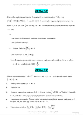 επίλυση θεµάτων: Παύλος Τρύφων – Μάρτιος 2015
εκφωνήσεις 200 επαναληπτικών θεµάτων - ψηφιακή επεξεργασία αρχείου: ∆ηµήτρης Παπαµικρούλης
43
ΘEMA 88ο
Δίνεται η δυο φορές παραγωγίσιµη στο ℝ συνάρτηση f για την οποία ισχύουν f (x) 1′ ≠ και
2 x
f (x) 2f (x) e f (x) 1 ′ ′ ′′− + = −   για κάθε x .∈ ℝ Αν η εφαπτοµένη της γραφικής παράστασης της f στο
σηµείο ( )0,f(0) έχει κλίση
1
2
και ευθεία y x ln2= + είναι ασύµπτωτη της γραφικής παράστασης της f στο
,−∞ τότε:
A.
i. Να αποδείξετε ότι η γραφική παράσταση της f στρέφει τα κοίλα κάτω.
ii. Να βρείτε τον τύπο της f.
B. Έστω ότι
x
x
2e
f(x) ln , x
e 1
  = ∈   + 
ℝ
i. Να υπολογίσετε το ( )x
x
lim e f(x)
→−∞
ii. Αν Ω το χωρίο που περικλείεται από την γραφική παράσταση της f, τον άξονα x x′ κα τις ευθείες
x 0, x 1,= = να δείξετε ότι
1
Ε(Ω) .
4
<
ΘEMA 89ο
Δίνονται οι µιγαδικοί αριθµοί ηµx
z 1 a i= + και w 1 ηµx i, x a 0= + + ∈ >ℝ για τους οποίους ισχύει
z w z w .− ≥ +
i. Να δείξετε ότι Re(zw) 0 , x≤ ∀ ∈ ℝ
ii. Να βρεθεί ο α
iii. Αν για την παραγωγίσιµη συνάρτηση: f : →ℝ ℝ ισχύει η σχέση
x
t x
0
a f(t)dt a f(x) x 1= + −∫ για κάθε
x ,∈ ℝ να βρεθεί ο τύπος της συνάρτησης f για το α του προηγούµενου ερωτήµατος.
iv. Να υπολογίσετε το εµβαδόν Ε(t) του χωρίου που περικλείεται µεταξύ της γραφικής παράστασης της f,
του άξονα x x′ , του άξονα y y′ και της ευθείας x t, t 0.= >
v. Να υπολογίσετε τα όρια ( )( )
( )
t t t 0
E ln t
lim E(t) , lim ηµt E t , lim
ηµt→+∞ →+∞ →
′⋅
 