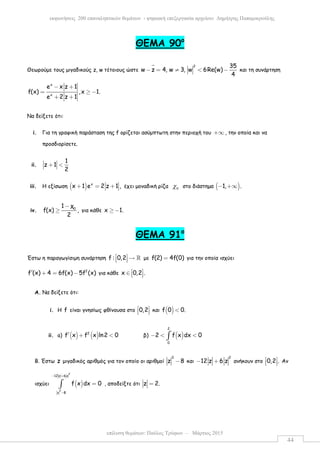 επίλυση θεµάτων: Παύλος Τρύφων – Μάρτιος 2015
εκφωνήσεις 200 επαναληπτικών θεµάτων - ψηφιακή επεξεργασία αρχείου: ∆ηµήτρης Παπαµικρούλης
44
ΘEMA 90ο
Θεωρούµε τους µιγαδικούς z, w τέτοιους ώστε
2 35
w z 4, w 3, w 6Re(w)
4
− = ≠ < − και τη συνάρτηση
x
x
e x z 1
f(x) ,x 1.
e 2 z 1
− +
= ≥ −
+ +
Να δείξετε ότι:
i. Για τη γραφική παράσταση της f ορίζεται ασύµπτωτη στην περιοχή του +∞ , την οποία και να
προσδιορίσετε.
ii.
1
z 1
2
+ <
iii. Η εξίσωση ( ) x
x 1 e 2 z 1 ,+ = + έχει µοναδική ρίζα 0χ στο διάστηµα ( )1, .− +∞
iv. 0
1 χ
f(x) ,
2
−
≥ για κάθε x 1.≥ −
ΘEMA 91ο
Έστω η παραγωγίσιµη συνάρτηση f : 0,2  →   ℝ µε f(2) 4f(0)= για την οποία ισχύει
2
f (x) 4 6f(x) 5f (x)′ + = − για κάθε x 0,2 . ∈   
A. Να δείξετε ότι:
i. Η f είναι γνησίως φθίνουσα στο 0,2 
   και ( )f 0 0.<
ii. a) ( ) ( )2
f x f x ln2 0′ + < β) ( )
2
0
2 f x dx 0− < <∫
Β. Έστω z µιγαδικός αριθµός για τον οποίο οι αριθµοί
3
z 8− και
2
12 z 6 z− + ανήκουν στο 0,2 . 
   Αν
ισχύει ( )
2
3
12z 6z
z 8
f x dx 0
− +
−
=∫ , αποδείξτε ότι z 2.=
 