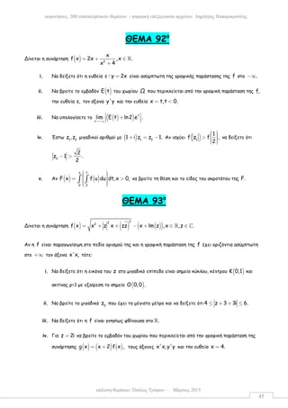 επίλυση θεµάτων: Παύλος Τρύφων – Μάρτιος 2015
εκφωνήσεις 200 επαναληπτικών θεµάτων - ψηφιακή επεξεργασία αρχείου: ∆ηµήτρης Παπαµικρούλης
45
ΘEMA 92ο
Δίνεται η συνάρτηση ( ) 2
x
f x 2x ,x .
x 4
= + ∈
+
ℝ
i. Να δείξετε ότι η ευθεία ε : y 2x= είναι ασύµπτωτη της γραφικής παράστασης της f στο .−∞
ii. Να βρείτε το εµβαδόν ( )E t του χωρίου Ω που περικλείεται από την γραφική παράσταση της f,
την ευθεία ε, τον άξονα y'y και την ευθεία x t,t 0.= <
iii. Να υπολογίσετε το ( )( ) t
t
lim E t ln2 e .
→−∞
 +  
iv. Έστω 1 2
z ,z µιγαδικοί αριθµοί µε ( ) 1 2
1 i z z 1.+ = − Αν ισχύει ( )1
1
f z f ,
2
  >    
να δείξετε ότι
2
2
z 1 .
2
− >
v. Αν ( ) ( )
x t
0 2
F x f u du dt,x 0,
  = >   
∫ ∫ να βρείτε τη θέση και το είδος του ακροτάτου της F.
ΘEMA 93ο
Δίνεται η συνάρτηση ( ) ( ) ( )( )
222
f x x z x zz x lm z ,x ,z .= + + − + ∈ ∈ℝ ℂ
Αν η f είναι παραγωγίσιµη στο πεδίο ορισµού της και η γραφική παράσταση της f έχει οριζόντια ασύµπτωτη
στο +∞ τον άξονα x'x, τότε:
i. Να δείξετε ότι η εικόνα του z στο µιγαδικό επίπεδο είναι σηµείο κύκλου, κέντρου ( )K 0,1 και
ακτίνας ρ=1 µε εξαίρεση το σηµείο ( )O 0,0 .
ii. Να βρείτε το µιγαδικό 0
z που έχει το µέγιστο µέτρο και να δείξετε ότι 4 z 3 3i 6.≤ + + ≤
iii. Να δείξετε ότι η f είναι γνησίως φθίνουσα στο .ℝ
iv. Για z 2i= να βρείτε το εµβαδόν του χωρίου που περικλείεται από την γραφική παράσταση της
συνάρτησης ( ) ( ) ( )g x x 2 f x ,= + τους άξονες x'x, y'y και την ευθεία x 4.=
 