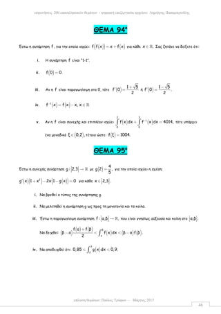επίλυση θεµάτων: Παύλος Τρύφων – Μάρτιος 2015
εκφωνήσεις 200 επαναληπτικών θεµάτων - ψηφιακή επεξεργασία αρχείου: ∆ηµήτρης Παπαµικρούλης
46
ΘEMA 94ο
Έστω η συνάρτηση f , για την οποία ισχύει: ( )( ) ( )f f x x f x= + για κάθε x .∈ ℝ Σας ζητάνε να δείξετε ότι:
i. Η συνάρτηση f είναι “1-1”.
ii. ( )f 0 0.=
iii. Αν η f είναι παραγωγίσιµη στο 0, τότε ( )
1 5
f 0
2
+
′ = ή ( )
1 5
f 0 .
2
−
′ =
iv. ( ) ( )1
f x f x x, x−
= − ∈ ℝ
v. Αν η f είναι συνεχής και επιπλέον ισχύει ( ) ( )
2 2
1
0 0
f x dx f x dx 4014,−
+ =∫ ∫ τότε υπάρχει
ένα µοναδικό ( )ξ 0,2 ,∈ τέτοιο ώστε: ( )f ξ 1004.=
ΘEMA 95ο
Έστω η συνεχής συνάρτηση g : 2,3  →   ℝ µε ( )
4
g 2 ,
5
= για την οποία ισχύει η σχέση:
( )( ) ( )( )2
g x 1 x 2x 1 g x 0′ + − − = για κάθε x 2,3 . ∈   
i. Να βρεθεί ο τύπος της συνάρτησης g.
ii. Να µελετηθεί η συνάρτηση g ως προς τη µονοτονία και τα κοίλα.
iii. Έστω η παραγωγίσιµη συνάρτηση f : α,β ,  →   ℝ που είναι γνησίως αύξουσα και κοίλη στο α,β . 
  
Να δειχθεί: ( )
( ) ( )
( ) ( ) ( )
β
α
f a f β
β α f x dx β a f β .
2
+
− < < −∫
iv. Να αποδειχθεί ότι: ( )
3
2
0,85 g x dx 0,9.< <∫
 
