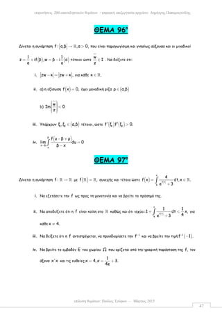 επίλυση θεµάτων: Παύλος Τρύφων – Μάρτιος 2015
εκφωνήσεις 200 επαναληπτικών θεµάτων - ψηφιακή επεξεργασία αρχείου: ∆ηµήτρης Παπαµικρούλης
47
ΘEMA 96ο
Δίνεται η συνάρτηση f : α,β ,α 0,  → >   ℝ που είναι παραγωγίσιµη και γνησίως αύξουσα και οι µιγαδικοί
( ) ( )
1 1
z if β ,w β i α
α a
= + = − τέτοιοι ώστε
w
Ι
z
∈ . Να δείξετε ότι:
i. zw κ zw κ ,− = + για κάθε κ .∈ ℝ
ii. α) η εξίσωση ( )f x 0,= έχει µοναδική ρίζα ( )ρ α,β∈
b)
w
Ιm 0
z
   <   
iii. Υπάρχουν ( )1 2
ξ ,ξ α,β∈ τέτοιοι, ώστε ( ) ( )1 2
f ξ f ξ 0.′ ′ >
iv.
( )β
x β
x
f u β ρ
lim du 0
β x→
− +
=
−∫
ΘEMA 97ο
Δίνεται η συνάρτηση f : →ℝ ℝ µε ( )f ,=ℝ ℝ συνεχής και τέτοια ώστε ( ) ( )
x
f t
4
4
f x dt,x .
e 3
= ∈
+
∫ ℝ
i. Να εξετάσετε την f ως προς τη µονοτονία και να βρείτε το πρόσηµό της.
ii. Να αποδείξετε ότι η f είναι κοίλη στο ℝ καθώς και ότι ισχύει:
( )
x
f t
4
1 1
1 dt x,
4e 3
+ <
+
∫ για
κάθε x 4.≠
iii. Να δείξετε ότι η f αντιστρέφεται, να προσδιορίσετε την 1
f−
και να βρείτε την τιµή ( )1
f 1 .−
−
iv. Να βρείτε το εµβαδόν Ε του χωρίου Ω που ορίζεται από την γραφική παράσταση της f, τον
άξονα x'x και τις ευθείες
1
x 4,x 3.
4e
= = +
 