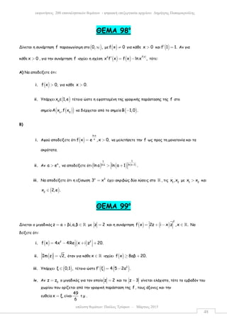 επίλυση θεµάτων: Παύλος Τρύφων – Μάρτιος 2015
εκφωνήσεις 200 επαναληπτικών θεµάτων - ψηφιακή επεξεργασία αρχείου: ∆ηµήτρης Παπαµικρούλης
48
ΘEMA 98ο
Δίνεται η συνάρτηση f παραγωγίσιµη στο( )0, ,∞ µε ( )f x 0≠ για κάθε x 0> και ( )f 1 1.′ = Αν για
κάθε x 0> , για την συνάρτηση f ισχύει η σχέση ( ) ( ) ( )f x2
x f x f x lnx ,′ = − τότε:
Α) Να αποδείξετε ότι:
i. ( )f x 0,> για κάθε x 0.>
ii. Υπάρχει ( )0
x ε 1,e τέτοιο ώστε η εφαπτοµένη της γραφικής παράστασης της f στο
σηµείο ( )( )o 0
Α x ,f x να διέρχεται από το σηµείο ( )Β 1,0 .−
Β)
i. Αφού αποδείξετε ότι ( )
ln x
x
f x e ,x 0,= > να µελετήσετε την f ως προς τη µονοτονία και τα
ακρότατα.
ii. Αν
e
a e ,> να αποδείξετε ότι( ) ( ) ( )
11
ln a 1ln aln a ln a 1 .+ > +  
iii. Να αποδείξετε ότι η εξίσωση x 3
3 x= έχει ακριβώς δύο λύσεις στο ℝ , τις 1 2
x ,x µε 1 2
x x> και
( )2
x 2,e .∈
ΘEMA 99ο
Δίνεται ο µιγαδικόςz a βi,a,β= + ∈ ℝ µε z 2= και η συνάρτηση ( ) ( )
2
f x 2z i x z ,x .= + − ∈ ℝ Να
δείξετε ότι:
i. ( ) ( )2 2
f x 4x 4Re x i z 20. = − + +  
ii. ( )Im z 2,= όταν για κάθε x ∈ ℝ ισχύει ( )f x 8aβ 20.≥ +
iii. Υπάρχει ( )ξ 0,1 ,∈ τέτοιο ώστε ( ) ( )2
f ξ 4 5 2a .′ = −
iv. Αν 0
z z= ο µιγαδικός για τον οποίο z 2= και το z 3− γίνεται ελάχιστο, τότε το εµβαδόν του
χωρίου που ορίζεται από την γραφική παράσταση της f , τους άξονες και την
ευθεία x ξ,= είναι
49
6
τ.µ .
 