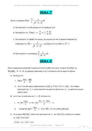 επίλυση θεµάτων: Παύλος Τρύφων – Μάρτιος 2015
εκφωνήσεις 200 επαναληπτικών θεµάτων - ψηφιακή επεξεργασία αρχείου: ∆ηµήτρης Παπαµικρούλης
4
ΘΕΜΑ 7ο
Δίνεται η συνάρτηση
( )
2x 1
2
0
1
F(x) dt
4 t 1
−
=
− +
∫
a. Να υπολογίσετε το πεδίο ορισµού και την παράγωγο της F.
b. Να αποδείξετε ότι: ( )
π π π
F ηµx x , x , .
6 2 2
  = − ∈ −   
c. Να υπολογίσετε το εµβαδόν του χωρίου, που περικλείεται από τη γραφική παράσταση της
συνάρτησης f µε
( )
2
1
f(t) ,
4 t 1
=
− +
τους άξονες και την ευθεία x= 3 1.−
d. Να υπολογίσετε το ολοκλήρωµα
3
2
1
1
dx.
4 x−
∫
ΘΕΜΑ 8ο
Έστω η παραγωγίσιµη συνάρτηση f ορισµένη στο R και η ευθεία που ενώνει τα σηµεία ( )Α α,f(a) και
( )Β β,φ(β) , 0 α β< < της γραφικής παράστασης C της f να διέρχεται από την αρχή των αξόνων.
A. Να δειχτεί ότι:
i. Ισχύει
f(a) f(β)
a β
=
ii. Αν η f είναι δύο φορές παραγωγίσιµη στο ( )α,β µε ( )f (x) 0, x α,β′′ ≠ ∀ ∈ , τότε υπάρχει
εφαπτοµένη της fC η οποία περνά από την αρχή των αξόνων και η fC να εφάπτεται µια µονο
φορά σε αυτήν.
B. Αν η f έχει τα κοίλα κάτω στο ( ,0−∞  να δειχτεί ότι:
i. αν
x
f (x)
lim L
x→−∞
′
= τότε
( )
x
f x 1 f(x)
lim L
x→−∞
− −
= −
ii. η συνάρτηση
f(x)
g(x) , x 0
x
= < µε f(0) 0= είναι γνησίως φθίνουσα.
C. Αν το σηµείο ( )( )B β,f β ανήκει στην εφαπτόµενη της fC στο ( )( )A α,f a να δείξετε ότι υπάρχει
( )ξ α,β∈ τέτοιο ώστε:
( )( ) ( ) ( ).f f f aξ ξ α ξ′ − = −
 
