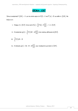 επίλυση θεµάτων: Παύλος Τρύφων – Μάρτιος 2015
εκφωνήσεις 200 επαναληπτικών θεµάτων - ψηφιακή επεξεργασία αρχείου: ∆ηµήτρης Παπαµικρούλης
49
ΘEMA 100ο
Έστω η συνάρτηση f : 0,4  →   ℝ για την οποία ισχύει ότι ( )f 2 1= και ( )f x 0′′ < για κάθε x 0,4 . ∈    Να
δείξετε ότι:
i. Υπάρχει ( )ξ 0,4∈ τέτοιο ώστε ( ) ( ) ( )
x x
f x f ξ f , x 0,4
2 2
 ′ = + ∀ ∈   
ii. Η συνάρτηση ( ) ( )
x
0
x
g x f t dt xf
2
  = −    
∫ είναι γνησίως φθίνουσα στο 0,4 . 
  
iii. ( )
4
0
f t dt 4.<∫
iv. Η εξίσωση ( )
x
g x 3x 8 xf ,
2
  = − −    
έχει τουλάχιστον µια λύση το ( )0,4 .
 