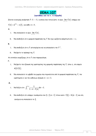 επίλυση θεµάτων: Παύλος Τρύφων – Μάρτιος 2015
εκφωνήσεις 200 επαναληπτικών θεµάτων - ψηφιακή επεξεργασία αρχείου: ∆ηµήτρης Παπαµικρούλης
53
ΘEMA 107ο
(προτάθηκε από τον κ. Χ.Λαζαρίδη)
Δίνεται η συνεχής συνάρτηση f : ,→ℝ ℝ η οποία είναι τέτοια ώστε: το όριο ( )x
lim f x
→+∞
υπάρχει και
( ) ( )
( )f x
f x e x 1 ,+ = για κάθε x .∈ ℝ
A.
i. Να υπολογίσετε το όριο ( )x
lim f x .
→+∞
ii. Να αποδείξετε ότι η γραφική παράσταση της f δεν έχει οριζόντια ασύµπτωτη στο .+∞
Β.
i. Να αποδείξετε ότι η f αντιστρέφεται και να υπολογίσετε την 1
f .−
ii. Να βρείτε το πρόσηµο της f.
Αν επιπλέον γνωρίζουµε, ότι η f είναι παραγωγίσιµη.
Γ.
i. Να βρείτε την εξίσωση της εφαπτοµένης της γραφικής παράστασης της f, έστω ε, στο σηµείο
( )( )Α 1,f 1 .
ii. Να υπολογίσετε το εµβαδό του χωρίου που περικλείεται από τη γραφική παράσταση της f, την
εφαπτοµένη ε και την ευθεία µε εξίσωση x e 1.= +
Δ.
i. Να δείξετε ότι:
( )
1 e
1
1
dx 1.
1 x f x
+
=
+ −
∫
ii. Να αποδείξετε ότι υπάρχει τουλάχιστον ένα ( )ξ 1,e 1∈ + τέτοιο ώστε: ( ) ( )f ξ ln e 1= − και στη
συνέχεια να υπολογίσετε το ξ.
 