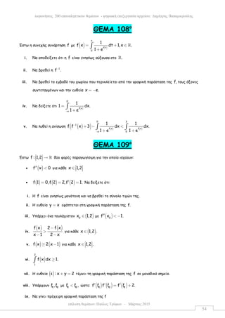 επίλυση θεµάτων: Παύλος Τρύφων – Μάρτιος 2015
εκφωνήσεις 200 επαναληπτικών θεµάτων - ψηφιακή επεξεργασία αρχείου: ∆ηµήτρης Παπαµικρούλης
54
ΘEMA 108ο
Έστω η συνεχής συνάρτηση f µε ( ) ( )
x
f t
0
1
f x dt 1,x .
1 e
= + ∈
+
∫ ℝ
i. Να αποδείξετε ότι η f είναι γνησίως αύξουσα στο .ℝ
ii. Να βρεθεί η 1
f .−
iii. Να βρεθεί το εµβαδό του χωρίου που περικλείεται από την γραφική παράσταση της f, τους άξονες
συντεταγµένων και την ευθεία x e.= −
iv. Να δείξετε ότι
( )
0
f x
e
1
1 dx.
1 e−
=
+
∫
v. Να λυθεί η ανίσωση ( )( ) ( ) ( )
0 3
1
f x f x
e 0
1 1
f f x 3 dx dx.
1 e 1 e
−
−
+ − <
+ +
∫ ∫
ΘEMA 109ο
Έστω f : 1,2  →   ℝ δύο φορές παραγωγίσιµη για την οποία ισχύουν:
• ( )f x 0′′ < για κάθε x 1,2 ∈   
• ( ) ( ) ( )f 1 0,f 2 2,f 2 1.′= = = Να δείξετε ότι:
i. H f είναι γνησίως µονότονη και να βρεθεί το σύνολο τιµών της.
ii. H ευθεία y x= εφάπτεται στη γραφική παράσταση της f.
iii. Yπάρχει ένα τουλάχιστον ( )0
x 1,2∈ µε ( )0
f x 1.′′ < −
iv.
( ) ( )f x 2 f x
x 1 2 x
−
>
− −
για κάθε ( )x 1,2 .∈
v. ( ) ( )f x 2 x 1≥ − για κάθε x 1,2 . ∈   
vi. ( )
2
1
f x dx 1.≥∫
vii. H ευθεία ( )ε : x y 2+ = τέµνει τη γραφική παράσταση της f σε µοναδικό σηµείο.
viii. Yπάρχουν 1 2
ξ ,ξ µε 1 2
ξ ξ ,< ώστε: ( ) ( ) ( )1 2 1
f ξ f ξ f ξ 2.′ ′ ′= +
ix. Nα γίνει πρόχειρη γραφική παράσταση της f
 