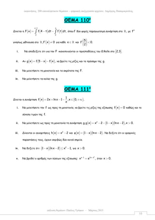 επίλυση θεµάτων: Παύλος Τρύφων – Μάρτιος 2015
εκφωνήσεις 200 επαναληπτικών θεµάτων - ψηφιακή επεξεργασία αρχείου: ∆ηµήτρης Παπαµικρούλης
55
ΘEMA 110ο
Δίνεται η ( ) ( ) ( )
x 1 x
2 2
F x f 4 t dt f t dt,
−
= − −∫ ∫ όπου f δύο φορές παραγωγίσιµη συνάρτηση στο ,ℝ µε f′′
γνησίως φθίνουσα στο ( ),f x 0′ ≠ℝ για κάθε x ∈ ℝ και
5
f 0.
2
 ′  <   
i. Να αποδείξετε ότι για την F ικανοποιούνται οι προϋποθέσεις του Θ.Rolle στο 2,3 . 
  
ii. Αν ( ) ( ) ( )g x f 5 x f x ,= − − να βρείτε τις ρίζες και το πρόσηµο της g.
iii. Να µελετήσετε τη µονοτονία και τα ακρότατα της F.
iv. Να µελετήσετε τα κοίλα της g.
ΘEMA 111ο
Δίνεται η συνάρτηση ( ) ( )
1
f x 2x ln x 1 ,x 0, .
x
= + − − ∈ +∞
i. Να µελετήσετε την f ως προς τη µονοτονία, να βρείτε τις ρίζες της εξίσωσης ( )f x 0= καθώς και το
σύνολο τιµών της f.
ii. Να µελετήσετε ως προς τη µονοτονία τη συνάρτηση ( ) ( )( )2
g,g x x 2 1 x ln x 2 ,x 0.= − − − − >
iii. Δίνονται οι συναρτήσεις ( ) 2
h x x 2= − και ( ) ( )( )φ x 1 x lnx 2 .= − − Να δείξετε ότι οι γραφικές
παραστάσεις τους, έχουν ακριβώς δύο κοινά σηµεία.
iv. Να δείξετε ότι: ( )( ) 2
1 x ln x 2 x 1,− − ≤ − για x 0.>
v. Να βρεθεί ο αριθµός των λύσεων της εξίσωσης:
2
x 1 2x x
x e ,− −
= όταν x 0.>
 