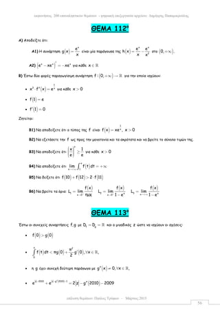 επίλυση θεµάτων: Παύλος Τρύφων – Μάρτιος 2015
εκφωνήσεις 200 επαναληπτικών θεµάτων - ψηφιακή επεξεργασία αρχείου: ∆ηµήτρης Παπαµικρούλης
56
ΘEMA 112ο
Α) Αποδείξτε ότι:
Α1) H συνάρτηση ( )
x
e
g x
x
= είναι µία παράγουσα της ( )
x x
2
e e
h x
x x
= − στο ( )0, .+∞
Α2) ( )x x x
e xe xe
′
− = − για κάθε x ∈ ℝ
Β) Έστω δύο φορές παραγωγίσιµη συνάρτηση ( )f : 0,+∞ → ℝ για την οποία ισχύουν:
• ( )
1
3 x
x f x e′′⋅ = για κάθε x 0>
• ( )f 1 e=
• ( )f 1 0′ =
Ζητείται:
Β1) Να αποδείξετε ότι ο τύπος της f είναι ( )
1
x
f x xe , x 0= >
Β2) Να εξετάσετε την f ως προς την µονοτονία και τα ακρότατα και να βρείτε το σύνολο τιµών της.
Β3) Να αποδείξετε ότι
x
x 1
e e
   ≥   
για κάθε x 0>
Β4) Να αποδείξετε ότι ( )
x
1x
lim f t dt
→+∞
= +∞∫
Β5) Να δείξετε ότι ( ) ( ) ( )f 10 f 12 2 f 11+ > ⋅
Β6) Να βρείτε τα όρια:
( ) ( ) ( )
1 2 3x xxx 0 x 0
f x f x f x
L lim L lim L lim
ηµχ 1 e 1 e+ + →+∞→ →
= = =
− −
ΘEMA 113ο
Έστω οι συνεχείς συναρτήσεις f,g µε f g
D D= = ℝ και ο µιγαδικός z ώστε να ισχύουν οι σχέσεις:
• ( ) ( )f 0 g 0>
• ( ) ( ) ( )
x 2
0
π
f t dt πg 0 g 0 , x ,
2
′< + ∀ ∈∫ ℝ
• η g έχει συνεχή δεύτερη παράγωγο µε ( )g x 0, x ,′′ ≠ ∀ ∈ ℝ
•
( )
( )z 2010 z g 2010 1
e e 2 z g 2010 2009
′′− − −
′′+ = − −
 