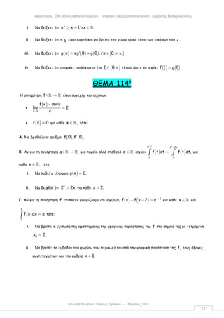 επίλυση θεµάτων: Παύλος Τρύφων – Μάρτιος 2015
εκφωνήσεις 200 επαναληπτικών θεµάτων - ψηφιακή επεξεργασία αρχείου: ∆ηµήτρης Παπαµικρούλης
57
i. Να δείξετε ότι
x
e x 1, x≥ + ∀ ∈ ℝ
ii. Να δείξετε ότι η g είναι κυρτή και να βρείτε τον γεωµετρικό τόπο των εικόνων του z.
iii. Να δείξετε ότι ( ) ( ) ( ) )g x xg 0 g 0 , x 0,′≥ + ∀ ∈ +∞
iv. Να δείξετε ότι υπάρχει τουλάχιστον ένα ( )ξ 0,π∈ τέτοιο ώστε να ισχύει ( ) ( )f ξ g ξ .=
ΘEMA 114ο
Η συνάρτηση f : →ℝ ℝ είναι συνεχής και ισχύουν
•
( )
x 0
f x συνx
lim 2
x→
−
=
• ( )f x 0≠ για κάθε x ,∈ ℝ τότε:
Α. Να βρεθούν οι αριθµοί ( ) ( )f 0 ,f 0 .′
Β. Αν για τη συνάρτηση g : ,→ℝ ℝ για τυχαίο αλλά σταθερό α ∈ ℝ ισχύει ( ) ( )
( ) xg x 2 2x
α α
f t dt f t dt,
−
=∫ ∫ για
κάθε x ,∈ ℝ τότε:
i. Να λυθεί η εξίσωση ( )g x 0.=
ii. Να δειχθεί ότι x
2 2x> για κάθε x 2.>
Γ. Αν για τη συνάρτηση f επιπλέον γνωρίζουµε ότι ισχύουν, ( ) ( ) x 2
f x f x 2 e −
− − = για κάθε x ∈ ℝ και
( )
3
2
f x dx e=∫ τότε:
i. Να βρεθεί η εξίσωση της εφαπτοµένης της γραφικής παράστασης της f στο σηµείο της µε τετµηµένη
0
x 2.=
ii. Να βρεθεί το εµβαδόν του χωρίου που περικλείεται από την γραφική παράσταση της f, τους άξονες
συντεταγµένων και την ευθεία x 1.=
 