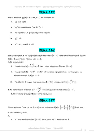 επίλυση θεµάτων: Παύλος Τρύφων – Μάρτιος 2015
εκφωνήσεις 200 επαναληπτικών θεµάτων - ψηφιακή επεξεργασία αρχείου: ∆ηµήτρης Παπαµικρούλης
58
ΘEMA 115ο
Έστω η συνάρτηση ( ) x
g,g x e ln x,x 0.= − > Να αποδείξετε ότι:
i. η g είναι κυρτή.
ii. η g′ έχει µοναδική ρίζα ξ µε 0 ξ 1.< <
iii. στο παραπάνω ξ η g παρουσιάζει ολικό ελάχιστο.
iv. ( )g ξ 0.>
v.
x
e lnx,> για κάθε x 0.>
ΘEMA 116ο
Έστω µια συνάρτηση f δύο φορές παραγωγίσιµη στο διάστηµα )0, +∞ για την οποία υποθέτουµε ότι ισχύουν:
( )f 0 0= και ( ) ( )xf x f x′′ ′> για κάθε x 0.>
Α. Να αποδείξετε ότι:
i. Η συνάρτηση ( )
( )f x
g x ,x 0
x
′
= > είναι γνησίως αύξουσα στο διάστηµα ( )0, .+∞
ii. Η συνάρτηση ( ) ( ) ( )2 2
h t f x t x f t ,t 0= − ≥ ικανοποιεί τις προϋποθέσεις του θεωρήµατος του
Rolle στο διάστηµα 0,x 
   µε x 0.>
iii. Για κάθε x 0> υπάρχει ένας τουλάχιστον, ( )ξ 0,x∈ τέτοιος ώστε ( ) ( )
2
x
2f x f ξ
ξ
′=
Β. Να εξετάσετε αν η συνάρτηση ( )
( )
2
f x
φ x
x
= είναι γνησίως µονότονη στο διάστηµα ( )0, .+∞
Γ. Να λύσετε την ανίσωση ( ) ( )2 2
x f x f x> στο ( )0, .+∞
ΘEMA 117ο
Δίνεται συνάρτηση f συνεχής στο ( )0,+∞ για την οποία ισχύει ( )
x
2 2
1
1 1 1 x
f x f du
x ux u
  = − −    
∫ για κάθε
x 0.> Να αποδείξετε ότι:
Α.
i. Η f είναι παραγωγίσιµη στο ( )0,+∞ και να βρείτε την f′ συναρτήσει της f.
 