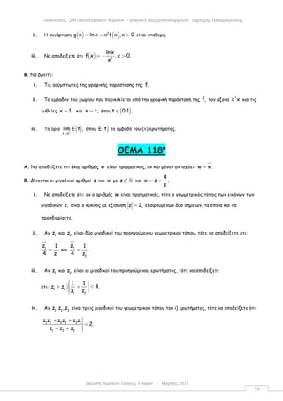 επίλυση θεµάτων: Παύλος Τρύφων – Μάρτιος 2015
εκφωνήσεις 200 επαναληπτικών θεµάτων - ψηφιακή επεξεργασία αρχείου: ∆ηµήτρης Παπαµικρούλης
59
ii. Η συνάρτηση ( ) ( )2
g x ln x x f x ,x 0= + > είναι σταθερή.
iii. Να αποδείξετε ότι ( ) 2
ln x
f x ,x 0.
x
= − >
Β. Να βρείτε:
i. Τις ασύµπτωτες της γραφικής παράστασης της f.
ii. Το εµβαδόν του χωρίου που περικλείεται από την γραφική παράσταση της f, τον άξονα x'x και τις
ευθείες x 1= και x t,= όπου ( )t 0,1 .∈
iii. Το όριο ( )t 0
lim E t ,+
→
όπου ( )E t το εµβαδό του (ii) ερωτήµατος.
ΘEMA 118ο
Α. Να αποδείξετε ότι ένας αριθµός w είναι πραγµατικός, αν και µόνον αν ισχύει: w w.=
Β. Δίνονται οι µιγαδικοί αριθµοί z και w µε z ∉ ℝ και
4
w z .
z
= +
i. Να αποδείξετε ότι: αν ο αριθµός w είναι πραγµατικός, τότε ο γεωµετρικός τόπος των εικόνων των
µιγαδικών z, είναι ο κύκλος µε εξίσωση z 2,= εξαιρουµένων δύο σηµείων, τα οποία και να
προσδιορίσετε.
ii. Αν 1
z και 2
z είναι δύο µιγαδικοί του προηγούµενου γεωµετρικού τόπου, τότε να αποδείξετε ότι:
1
1
z 1
4 z
= και 2
2
z 1
.
4 z
=
iii. Αν 1
z και 2
z είναι οι µιγαδικοί του προηγούµενου ερωτήµατος, τότε να αποδείξετε
ότι:( )1 2
1 2
1 1
z z 4.
z z
  +  + ≤  
iv. Αν 1 2 3
z ,z ,z είναι τρεις µιγαδικοί του γεωµετρικού τόπου του i) ερωτήµατος, τότε να αποδείξετε ότι:
1 2 2 3 3 1
1 2 3
z z z z z z
2.
z z z
+ +
=
+ +
 