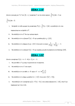 επίλυση θεµάτων: Παύλος Τρύφων – Μάρτιος 2015
εκφωνήσεις 200 επαναληπτικών θεµάτων - ψηφιακή επεξεργασία αρχείου: ∆ηµήτρης Παπαµικρούλης
60
ΘEMA 119ο
Δίνεται η συνεχής και “1-1” στο ( )0,+∞ συνάρτηση f για την οποία ισχύουν: ( )
4
3
f x dx 1=∫ και
( )
4
5
f x dx 3.=∫
i. Να βρεθεί το πεδίο ορισµού της συνάρτησης ( ) ( )
2
1
F x f x t dt,= +∫ να αποδείξετε ότι είναι
παραγωγίσιµη και να βρεθεί η F .′
ii. Να αποδείξετε ότι η F δεν έχει κρίσιµα σηµεία.
iii. Να αποδείξετε ότι η εξίσωση ( )F x 0= έχει µοναδική ρίζα ( )0
x 2,3 .∈
iv. Να αποδείξετε ότι υπάρχουν ( )1 2
ξ ,ξ 2,3∈ τέτοια ώστε να ισχύει
( ) ( )1 2
1 3
1.
F ξ F ξ
+ = −
′ ′
v. Να αποδείξετε ότι η εξίσωση ( )f x 0= έχει ακριβώς µία ρίζα που βρίσκεται στο διάστηµα ( )3,5 .
ΘΕΜΑ 120ο
Δίνεται η συνάρτηση ( ) ( )f x x 1 ln x 1 ,x 1.= + − + > −
i. Να µελετηθεί η f ως προς τη µονοτονία και τα ακρότατα.
ii. Να αποδείξετε ότι η f είναι κυρτή.
iii. Να αποδείξετε ότι για κάθε a 0> ισχύει
a
a e 1
e a ln .
a 1
+
− >
+
iv. Να αποδείξετε ότι υπάρχει µοναδικό ( )ξ 1,0∈ − τέτοιο ώστε ( ) ( )ξ
f e f ξ .=
v. Να αποδείξετε ότι η συνάρτηση ( ) ( ) ( )φ x F x f x= − είναι γνήσια αύξουσα στο ( 1,0 ,−  όπου F µια
παράγουσα της f στο (-1,0].
 