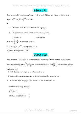 επίλυση θεµάτων: Παύλος Τρύφων – Μάρτιος 2015
εκφωνήσεις 200 επαναληπτικών θεµάτων - ψηφιακή επεξεργασία αρχείου: ∆ηµήτρης Παπαµικρούλης
61
ΘΕΜΑ 121ο
Έστω 1 2
z ,z οι ρίζες της εξίσωσης 2
z az 1 0+ + = µε ( )a 2,2∈ − και w ∈ ℂ µε w 2i.≠ − Αν ισχύει
( ) ( )
20042005
1 2
z w 2i z w 2i 0,+ + − = τότε:
Α.
i. Να δείξετε ότι α) w 2i 1+ = και β)
1
w 2i .
w 2i
− =
+
ii. Να βρείτε τον γεωµετρικό τόπο των εικόνων των µιγαδικών
α) w 1 3i+ − β) iw 2013+
Β. Αν 1 2
2 1
z z
u ,
z z
= + να δείξετε ότι 2
u a 2.= −
Γ. Αν ( )
40092
1
v z wi 2 ,= − να δείξετε ότι v i.= −
Δ. Να δείξετε ότι 2
w uv 1 a .+ ≤ +
ΘΕΜΑ 122ο
Έστω συνάρτηση ( )f : 0,+∞ → ℝ παραγωγίσιµη µε f′ συνεχή και f (x) 0′ ≠ για κάθε x 0.> Δίνεται
ακόµα, η συνάρτηση
f(x)
2
1
g,g(x) dt
1 f(t)
=
−∫ και ότι τα σηµεία Α(1,1) και
1
Β ,2
2
     
είναι σηµεία της γραφικής
παράστασης της f.
i. Να βρεθεί η µονοτονία της f και το πεδίο ορισµού της g.
ii. Να µελετηθεί η συνάρτηση g ως προς τη µονοτονία και να βρεθεί το πρόσηµό της.
iii. Αν επιπλέον ισχύει ( )f f(x) x,= για κάθε x 0> τότε να αποδείξετε ότι:
α) Υπάρχει ( ) ( )
2
ξ 0,1 :g ξ
ξ 1
′∈ =
−
β) ( )f 1 1′ = −
γ) Υπάρχει ( ) ( )
3
κ 0,1 :f κ
2
′∈ = −
 