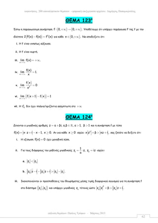 επίλυση θεµάτων: Παύλος Τρύφων – Μάρτιος 2015
εκφωνήσεις 200 επαναληπτικών θεµάτων - ψηφιακή επεξεργασία αρχείου: ∆ηµήτρης Παπαµικρούλης
62
ΘEMA 123ο
Έστω η παραγωγίσιµη συνάρτηση ( ) ( )f : 0, 0, .+∞ → +∞ Υποθέτουµε ότι υπάρχει παράγουσα F της f µε την
ιδιότητα ( ) 2
2 F(x) f(x) f (x)− = για κάθε ( )x 0, .∈ +∞ Να αποδείξετε ότι:
i. Η f είναι γνησίως αύξουσα.
ii. Η f είναι κυρτή.
iii.
x
lim f(x) .
→+∞
= +∞
iv.
x
f(x)
lim 1.
x→+∞
=
v.
( )
2x
f x
lim 0
x→+∞
=
vi. ( ) ( )( )x
lim f x 1 f x 1
→+∞
+ − =
vii. Η f
C δεν έχει πλάγια/οριζόντια ασύµπτωτη στο +∞
ΘEMA 124ο
Δίνονται ο µιγαδικός αριθµός z a βi, a,β , a 1, β 1= + ∈ > >ℝ και η συνάρτηση f µε τύπο
f(x) x z i x 1, x 0.= ⋅ + − − ≥ Αν για κάθε x 0≥ ισχύει 2
x z β xz i ,+ > + σας ζητάτε να δείξετε ότι:
i. Η εξίσωση f(x) 0= έχει µοναδική λύση.
ii. Για τους διάφορους του µηδενός µιγαδικούς 1 2
1
z z, z iz
a
= ⋅ = ισχύει:
a. 1 2
z z<
b. 2 1 2 1
z z i z z i z z .− − + > −
iii. Ικανοποιούνται οι προϋποθέσεις του θεωρήµατος µέσης τιµής διαφορικού λογισµού για τη συνάρτηση f
στο διάστηµα ( )1 2
z , z και υπάρχει µιγαδικός o
z τέτοιος ώστε
2
o o
z z β z z i .+ > +
 