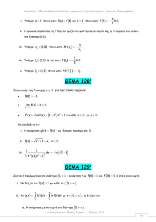 επίλυση θεµάτων: Παύλος Τρύφων – Μάρτιος 2015
εκφωνήσεις 200 επαναληπτικών θεµάτων - ψηφιακή επεξεργασία αρχείου: ∆ηµήτρης Παπαµικρούλης
64
i. Υπάρχει µ 1> τέτοιο ώστε f(µ) f(1)> και λ 1> τέτοιο ώστε
4
f (λ) ln2.
7
′ = −
ii. Η γραφική παράσταση της f δέχεται οριζόντια εφαπτοµένη σε σηµείο της µε τετµηµένη που ανήκει
στο διάστηµα (1,8).
iii. Υπάρχει o
x (1,8)∈ τέτοιο ώστε o
o
4
3f (x ) .
x
′ = −
iv. Υπάρχει ξ (1,8)∈ τέτοιο ώστε
1
f (ξ) ln2.
2
′ = −
v. Υπάρχει 1
ξ (1,8)∈ τέτοιο ώστε 1 1
48f (ξ ) ξ .′ = −
ΘEMA 128ο
Έστω συνάρτηση f συνεχής στo ℝ για την οποία ισχύουν:
• f(0) 1.> −
•
x
lim f(x) n
→−∞
= ∈ ℝ
• ( )2 2 2
f (x) 2axf(x) 1 a x 1− = − + για κάθε x ,∈ ℝ µε α .∈ ℝ
Να αποδείξετε ότι:
i. Η συνάρτηση g(x) f(x) ax= − διατηρεί πρόσηµο στο ℝ .
ii. 2
f(x) x 1 x, x .= + + ∈ ℝ
iii.
( )
( )
1
2
2
0
1
dx ln 2 1
f (x) x 1
= − −
′′ +
∫
ΘEMA 129ο
Δίνεται η παραγωγίσιµη στο διάστηµα )0, +∞ συνάρτηση f µε f(0) 1= και f (0) 0′ = η οποία είναι κυρτή.
i. Να δείξετε ότι f(x) 1> για κάθε ( )x 0, .∈ +∞
ii. Αν
x x
1 1
g(x) f(t)dt ln f(t)dt= −∫ ∫ µε )x 0, ,∈ +∞ να δείξετε ότι:
a. Η συνάρτηση g είναι κυρτή στο διάστηµα )0, . +∞
 