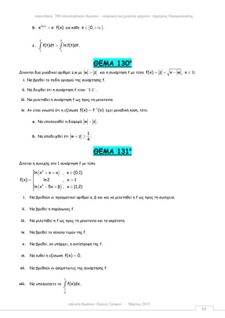 επίλυση θεµάτων: Παύλος Τρύφων – Μάρτιος 2015
εκφωνήσεις 200 επαναληπτικών θεµάτων - ψηφιακή επεξεργασία αρχείου: ∆ηµήτρης Παπαµικρούλης
65
b. f(x)
e e f(x)> ⋅ για κάθε ( )x 0, .∈ +∞
c.
2 2
1 1
f(t)dt ln f(t)dt.>∫ ∫
ΘEMA 130ο
Δίνονται δυο µιγαδικοί αριθµοί z,w µε w z> και η συνάρτηση f µε τύπο f(x) z x w , x .= + − ∈ ℝ
i. Να βρεθεί το πεδίο ορισµού της συνάρτησης f.
ii. Να δειχθεί ότι η συνάρτηση f είναι ¨1-1¨.
iii. Να µελετηθεί η συνάρτηση f ως προς τη µονοτονία.
iv. Αν είναι γνωστό ότι η εξίσωση 1
f(x) f (x)−
= έχει µοναδική λύση, τότε:
a. Να υπολογισθεί η διαφορά w z .−
b. Να αποδειχθεί ότι
1
w z .
4
+ ≥
ΘEMA 131ο
Δίνεται η συνεχής στο 1 συνάρτηση f µε τύπο
( )
( )
2
2
ln x x a , x (0,1)
f(x) ln2 , x 1
ln x 5x β , x (1,2)
 + + ∈= =
 − + ∈
i. Να βρεθούν οι πραγµατικοί αριθµοί α, β και και να µελετηθεί η f ως προς τη συνέχεια.
ii. Να βρεθεί η παράγωγος f.
iii. Να µελετηθεί η f ως προς τη µονοτονία και τα ακρότατα.
iv. Να βρεθεί το σύνολο τιµών της f.
v. Να βρεθεί, αν υπάρχει, η αντίστροφη της f.
vi. Να λυθεί η εξίσωση f(x) 0.=
vii. Να βρεθούν οι ασύµπτωτες της συνάρτησης f.
viii. Να υπολογίσετε το
1
1
2
f(x)dx.∫
 