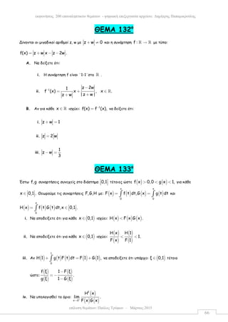 επίλυση θεµάτων: Παύλος Τρύφων – Μάρτιος 2015
εκφωνήσεις 200 επαναληπτικών θεµάτων - ψηφιακή επεξεργασία αρχείου: ∆ηµήτρης Παπαµικρούλης
66
ΘEMA 132ο
Δίνονται οι µιγαδικοί αριθµoί z, w µε z w 0+ ≠ και η συνάρτηση f : →ℝ ℝ µε τύπο:
f(x) z w x z 2w .= + − −
A. Να δείξετε ότι:
i. Η συνάρτηση f είναι ¨1-1¨στο ℝ .
ii. 1
z 2w1
f (x) x , x .
|z w |z w
−
−
= + ∈
++
ℝ
B. Αν για κάθε x ∈ ℝ ισχύει: 1
f(x) f (x),−
= να δείξετε ότι:
i. z w 1+ =
ii. z 2 w=
iii.
1
z w
3
− =
ΘEMA 133ο
Έστω f,g συναρτήσεις συνεχείς στο διάστηµα 0,1 
   τέτοιες ώστε ( ) ( )f x 0,0 g x 1,> < < για κάθε
x 0,1 . ∈    Θεωρούµε τις συναρτήσεις F,G,H µε: ( ) ( ) ( ) ( )
x x
0 0
F x f t dt,G x g t dt= =∫ ∫ και
( ) ( ) ( )
x
0
H x f t G t dt,x 0,1 . = ∈   ∫
i. Να αποδείξετε ότι για κάθε ( )x 0,1∈ ισχύει: ( ) ( ) ( )H x F x G x .<
ii. Να αποδείξετε ότι για κάθε ( )x 0,1∈ ισχύει:
( )
( )
( )
( )
H x H 1
1.
F x F 1
< <
iii. Αν ( ) ( ) ( ) ( ) ( )
1
0
H 1 g t F t dt F 1 G 1 ,+ = +∫ να αποδείξετε ότι υπάρχει ( )ξ 0,1∈ τέτοιο
ώστε:
( )
( )
( )
( )
f ξ 1 F ξ
.
g ξ 1 G ξ
−
= −
−
iv. Να υπολογισθεί το όριο:
( )
( ) ( )
2
x 0
H x
lim .
F x G x+
→
 